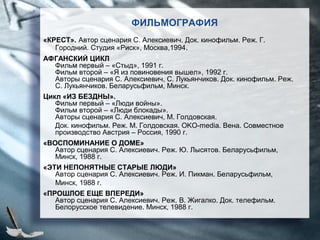 ФИЛЬМОГРАФИЯ
«КРЕСТ». Автор сценария С. Алексиевич. Док. кинофильм. Реж. Г.
Городний. Студия «Риск», Москва,1994.
АФГАНСКИЙ ЦИКЛ
Фильм первый – «Стыд», 1991 г.
Фильм второй – «Я из повиновения вышел», 1992 г.
Авторы сценария С. Алексиевич, С. Лукьянчиков. Док. кинофильм. Реж.
С. Лукьянчиков. Беларусьфильм, Минск.
Цикл «ИЗ БЕЗДНЫ».
Фильм первый – «Люди войны».
Фильм второй – «Люди блокады».
Авторы сценария С. Алексиевич, М. Голдовская.
Док. кинофильм. Реж. М. Голдовская. OKO-media. Вена. Совместное
производство Австрия – Россия, 1990 г.
«ВОСПОМИНАНИЕ О ДОМЕ»
Автор сценария С. Алексиевич. Реж. Ю. Лысятов. Беларусьфильм,
Минск, 1988 г.
«ЭТИ НЕПОНЯТНЫЕ СТАРЫЕ ЛЮДИ»
Автор сценария С. Алексиевич. Реж. И. Пикман. Беларусьфильм,
Минск, 1988 г.
«ПРОШЛОЕ ЕЩЕ ВПЕРЕДИ»
Автор сценария С. Алексиевич. Реж. В. Жигалко. Док. телефильм.
Белорусское телевидение. Минск, 1988 г.
 
