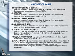 «ГОВОРЮ О ВРЕМЕНИ СВОЕМ»
Автор сценария С. Алексиевич. Реж. В. Жигалко. Док. телефильм.
Белорусское телевидение. Минск, 1987 г.
«СОЛДАТКИ»
Автор сценария С. Алексиевич. Реж. В. Басов. Док. телефильм.
Белорусское телевидение. Минск, 1985 г.
«ПОРТРЕТ С ГЕОРГИНАМИ»
Автор сценария С. Алексиевич. Реж. В. Басов. Док. телефильм.
Белорусское телевидение. Минск, 1984 г.
«РОДИТЕЛЬСКИЙ ДОМ»
Автор сценария С. Алексиевич. Реж. В. Шевелевич. Док. телефильм.
Белорусское телевидение. Минск, 1982 г.
«У ВОЙНЫ НЕ ЖЕНСКОЕ ЛИЦО»
Цикл из 7-ми док. телефильмов. Авторы сценария: С. Алексиевич, В.
Дашук. Реж. В. Дашук. Киностудия «Летопись», Беларусьфильм.
Минск, 1981–1984 гг.
«ТРУДНЫЕ РАЗГОВОРЫ», док. фильм. Реж. Р. Ясинский. Киностудия
«Летопись», Беларусьфильм, 1979 г.
«ДВЕРЬ» (The Door), короткометражный фильм. Реж. Хуанита Уилсон. В
2010 г. фильм номинирован на премию «Оскар» в категории «Лучший
короткометражный игровой фильм». Фильм основан на
повествовании Н. Калугина из книги С. Алексиевич «Чернобыльская
молитва».
ФИЛЬМОГРАФИЯ
 