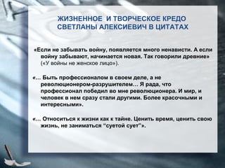 «Если не забывать войну, появляется много ненависти. А если
войну забывают, начинается новая. Так говорили древние»
(«У войны не женское лицо»).
«… Быть профессионалом в своем деле, а не
революционером-разрушителем… Я рада, что
профессионал победил во мне революционера. И мир, и
человек в нем сразу стали другими. Более красочными и
интересными».
«… Относиться к жизни как к тайне. Ценить время, ценить свою
жизнь, не заниматься “суетой сует”».
ЖИЗНЕННОЕ И ТВОРЧЕСКОЕ КРЕДО
СВЕТЛАНЫ АЛЕКСИЕВИЧ В ЦИТАТАХ
 