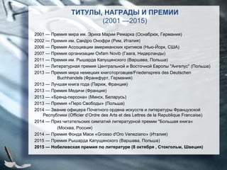 ТИТУЛЫ, НАГРАДЫ И ПРЕМИИ
(2001 —2015)
2001 — Премия мира им. Эриха Марии Ремарка (Оснабрюк, Германия)
2002 — Премия им. Сандро Онофри (Рим, Италия)
2006 — Премия Ассоциации американских критиков (Нью-Йорк, США)
2007 — Премия организации Oxfam Novib (Гаага, Нидерланды)
2011 — Премия им. Рышарда Капущинского (Варшава, Польша)
2011 — Литературная премия Центральной и Восточной Европы "Ангелус" (Польша)
2013 — Премия мира немецких книготорговцев/Friedenspreis des Deutschen
Buchhandels (Франкфурт, Германия)
2013 — Лучшая книга года (Париж, Франция)
2013 — Премия Медичи (Франция)
2013 — «Бренд-персона» (Минск, Беларусь)
2013 — Премия «Перо Свободы» (Польша)
2014 — Звание офицера Почетного ордена искусств и литературы Французской
Республики (Officier d’Ordre des Arts et des Lettres de la Republique Francaise)
2014 — Приз читательских симпатий литературной премии "Большая книга«
(Москва, Россия)
2014 — Премия Фонда Маси «Grosso d'Oro Veneziano» (Италия)
2015 — Премия Рышарда Капущинского (Варшава, Польша)
2015 — Нобелевская премия по литературе (8 октября , Стокгольм, Швеция)
 
