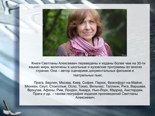 Книги Светланы Алексеевич переведены и изданы более чем на 30-ти
языках мира, включены в школьные и вузовские программы во многих
странах. Она – автор сценариев документальных фильмов и
театральных пьес.
Прага, Берлин, Москва, Киев, София, Париж, Франкфурт-на-Майне,
Мюнхен, Сеул, Стокгольм, Осло, Токио, Вильнюс, Таллинн, Рига, Варшава,
Вроцлав, Афины, Рим, Лондон, Анкара, Нью-Йорк, Мадрид, Амстердам,
Прага и др. – такова география издания произведений Светланы
Алексиевич.
 