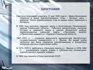 БИОГРАФИЯ
Светлана Алексиевич родилась 31 мая 1948 года в г. Ивано-Франковске
(Украина) в семье военнослужащего. Отец – белорус, мать –
украинка. После демобилизации отца из армии семья переехала в
Беларусь.
В 1965 году окончила среднюю школу в Копаткевичах Петриковского
района Гомельской области. Работала воспитателем, учителем
истории и немецкого языка в школах Мозырского района,
корреспондентом районной газеты «Прыпяцкая праўда»
(«Припятская правда») в г. Наровле (Гомельской области).
1967–1972 гг. – студентка факультета журналистики Белорусского
государственного университета в г. Минске. Во время учебы
несколько раз была лауреатом республиканских и всесоюзных
конкурсов научных студенческих работ.
В 1973–1976 гг. работала в «Сельской газете» в г. Минске, в 1976–1984
гг. – руководитель отдела очерка и публицистики литературно-
художественного журнала «Нёман».
В 1983 году принята в Союз писателей СССР.
 
