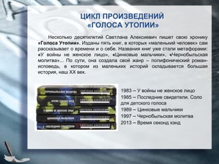 ЦИКЛ ПРОИЗВЕДЕНИЙ
«ГОЛОСА УТОПИИ»
Несколько десятилетий Светлана Алексиевич пишет свою хронику
«Голоса Утопии». Изданы пять книг, в которых «маленький человек» сам
рассказывает о времени и о себе. Названия книг уже стали метафорами:
«У войны не женское лицо», «Цинковые мальчики», «Чернобыльская
молитва»... По сути, она создала свой жанр – полифонический роман-
исповедь, в котором из маленьких историй складывается большая
история, наш XX век.
1983 – У войны не женское лицо
1985 – Последние свидетели. Соло
для детского голоса
1989 – Цинковые мальчики
1997 – Чернобыльская молитва
2013 – Время секонд хэнд
 