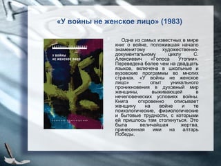 «У войны не женское лицо» (1983)
Одна из самых известных в мире
книг о войне, положившая начало
знаменитому художественно-
документальному циклу С.
Алексиевич «Голоса Утопии».
Переведена более чем на двадцать
языков, включена в школьные и
вузовские программы во многих
странах. «У войны не женское
лицо» – опыт уникального
проникновения в духовный мир
женщины, выживающей в
нечеловеческих условиях войны.
Книга откровенно описывает
женщину на войне и те
психологические, физиологические
и бытовые трудности, с которыми
ей пришлось там столкнуться. Это
была величайшая жертва,
принесенная ими на алтарь
Победы.
 