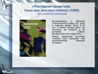 Воспоминания о Великой
Отечественной войне тех, кому
в военное время было 6–12
лет. О войне говорят дети. Не
политики, не солдаты и не
историки. Самые
беспристрастные свидетели…
Война, увиденная детскими
глазами, еще страшнее, чем
запечатленная женским
взглядом.
«Последние свидетели.
Соло для детского голоса» (1985)
(100 недетских рассказов)
 