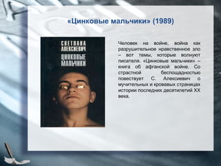 «Цинковые мальчики» (1989)
Человек на войне, война как
разрушительное нравственное зло
– вот темы, которые волнуют
писателя. «Цинковые мальчики» –
книга об афганской войне. Со
страстной беспощадностью
повествует С. Алексиевич о
мучительных и кровавых страницах
истории последних десятилетий XX
века.
 