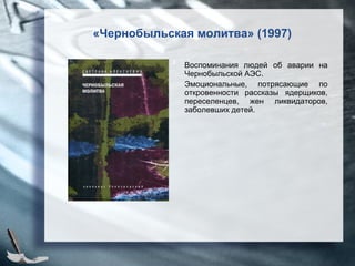 «Чернобыльская молитва» (1997)
Воспоминания людей об аварии на
Чернобыльской АЭС.
Эмоциональные, потрясающие по
откровенности рассказы ядерщиков,
переселенцев, жен ликвидаторов,
заболевших детей.
 
