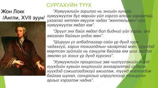 СУРГАХУЙН ТҮҮХ
Жон Локк
/Англи, XVII зуун/
“Хүмүүжлийн зорилго нь энгийн хүнийг
хүмүүжүүлэх бус өөрийн үйл хэргээ алсын хараатай,
ухаалаг хөтлөн явуулж чадах “жентельмен”-ийг
хүмүүжүүлэх явдал юм”.
“Эрүүл энх байх явдал бол бидний үйл хэрэг, энх
амгалан байхын үндэс мөн”.
“Ширүүн үг албадлагаар сайн үр дүнд хүрч
чадахгүй, харин тохиолдлын чанартай мэт, хүүхдэд
мартсан зүйлийг нь сануулж байгаа юм шиг эелдэг
зөөлөн үг зохих үр дүнд хүргэнэ”.
“Хүмүүжлийн процессыг зөв чиглүүлэхийн тулд
хүүхдийн хувийн онцлогийг анхааралтай судалж,
хүүхдэд сэжиглэгдэхгүй ажиглаж, түүнд ноёлогдож
байгаа шунал, сонирхлыг илрүүлснээр тохирсон
аргыг хэрэглэж чадна”.
 