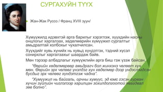 СУРГАХУЙН ТҮҮХ
 Жан-Жак Руссо / Франц XVIII зуун/
Хүмүүжилд идэвхтэй арга барилыг хэрэглэж, хүүхдийн насны
онцлогыг харгалзах, хөдөлмөрийн хүмүүжил сургалтыг
амьдралтай холбохыг чухалчилсан.
Хүүхдийг хувь хүнийх нь хувьд хүндэтгэх, тэдний хүсэл
сонирхлыг харгалзахыг шаардаж байв.
Мөн тэрээр албадлагыг хүмүүжлийн арга биш гэж үзэж байсан.
“Өөрийн хөдөлмөрөөр амьдрагч бол жинхэнэ чөлөөт хүн
мөн. Өөрийн эрх чөлөөг үнэлдэг хүн хөдөлмөр дээр үндэслэгдсэн
бусдыг эрх чөлөөг хүндэтгэж чадна”.
“Хүмүүжил нь байгаль, орчны хүмүүс, эд юмс гэсэн гурван
хүчин зүйлийн чиглэлээр харилцан зохилдолгоотой явагдвал
зөв болно”.
 