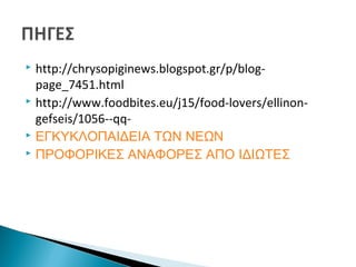  http://chrysopiginews.blogspot.gr/p/blog-
page_7451.html
 http://www.foodbites.eu/j15/food-lovers/ellinon-
gefseis/1056--qq-
 ΕΓΚΥΚΛΟΠΑΙΔΕΙΑ ΤΩΝ ΝΕΩΝ
 ΠΡΟΦΟΡΙΚΕΣ ΑΝΑΦΟΡΕΣ ΑΠΟ ΙΔΙΩΤΕΣ
 