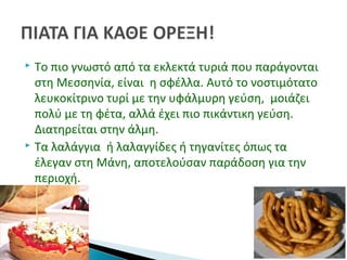  Το πιο γνωστό από τα εκλεκτά τυριά που παράγονται
στη Μεσσηνία, είναι η σφέλλα. Αυτό το νοστιμότατο
λευκοκίτρινο τυρί με την υφάλμυρη γεύση, μοιάζει
πολύ με τη φέτα, αλλά έχει πιο πικάντικη γεύση.
Διατηρείται στην άλμη.
 Τα λαλάγγια ή λαλαγγίδες ή τηγανίτες όπως τα
έλεγαν στη Μάνη, αποτελούσαν παράδοση για την
περιοχή.
 