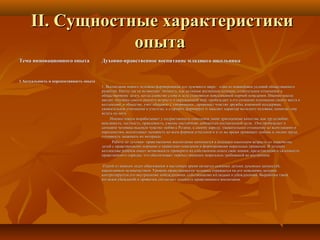 II. Сущностные характеристикиII. Сущностные характеристики
опытаопыта
Тема инновационного опытаТема инновационного опыта Духовно-нравственное воспитание младшего школьникаДуховно-нравственное воспитание младшего школьника
1.Актуальность и перспективность опыта1.Актуальность и перспективность опыта
1. Воспитание нового человека формирование его духовного мира – одно из важнейших условий общественного1. Воспитание нового человека формирование его духовного мира – одно из важнейших условий общественного
развития. Ничто так не возвышает личность, как активная жизненная позиция, сознательное отношение кразвития. Ничто так не возвышает личность, как активная жизненная позиция, сознательное отношение к
общественному долгу, когда единство слова и дела становится повседневной нормой поведения. Именно школаобщественному долгу, когда единство слова и дела становится повседневной нормой поведения. Именно школа
вводит человека самого раннего возраста в окружающий мир, пробуждает в его сознании понимание своего места ввводит человека самого раннего возраста в окружающий мир, пробуждает в его сознании понимание своего места в
коллективе, в обществе, учит общению с товарищами , прививает чувство дружбы, взаимной поддержки,коллективе, в обществе, учит общению с товарищами , прививает чувство дружбы, взаимной поддержки,
уважительное отношение к учителю, к старшим, формирует и закаляет характер молодого человека, помогает емууважительное отношение к учителю, к старшим, формирует и закаляет характер молодого человека, помогает ему
встать на ноги.встать на ноги.
Именно школа вырабатывает у подрастающего поколения такие драгоценные качества, как трудолюбие,Именно школа вырабатывает у подрастающего поколения такие драгоценные качества, как трудолюбие,
вежливость, честность, правдивость, умение настойчиво добиваться поставленной цели.. Она пробуждает ввежливость, честность, правдивость, умение настойчиво добиваться поставленной цели.. Она пробуждает в
сознание человека высокое чувство любви к Родине, к своему народу, уважительное отношение ко всем нациям исознание человека высокое чувство любви к Родине, к своему народу, уважительное отношение ко всем нациям и
народностям, воспитывает ненависть ко всем формам угнетения и в то же время прививает любовь к людям труда,народностям, воспитывает ненависть ко всем формам угнетения и в то же время прививает любовь к людям труда,
готовность защищать их интересы.готовность защищать их интересы.
Работа по духовно- нравственному воспитанию начинается в младшем школьном возрасте со знакомстваРабота по духовно- нравственному воспитанию начинается в младшем школьном возрасте со знакомства
детей с нравственными нормами и правилами поведения и формирования моральных привычек. В детскомдетей с нравственными нормами и правилами поведения и формирования моральных привычек. В детском
коллективе ребёнок имеет возможность проверить на собственном опыте свои знания, представления и склонностиколлективе ребёнок имеет возможность проверить на собственном опыте свои знания, представления и склонности
нравственного порядка, что обеспечивает переход внешних моральных требований во внутренниенравственного порядка, что обеспечивает переход внешних моральных требований во внутренние
Одной из важных задач образования в настоящее время является освоение детьми духовных ценностей,Одной из важных задач образования в настоящее время является освоение детьми духовных ценностей,
накопленных человечеством. Уровень нравственности человека отражается на его поведении, котороенакопленных человечеством. Уровень нравственности человека отражается на его поведении, которое
контролируется его внутренними побуждениями, собственными взглядами и убеждениями. Выработка такихконтролируется его внутренними побуждениями, собственными взглядами и убеждениями. Выработка таких
взглядов убеждений и привычек составляет сущность нравственного воспитания.взглядов убеждений и привычек составляет сущность нравственного воспитания.
 