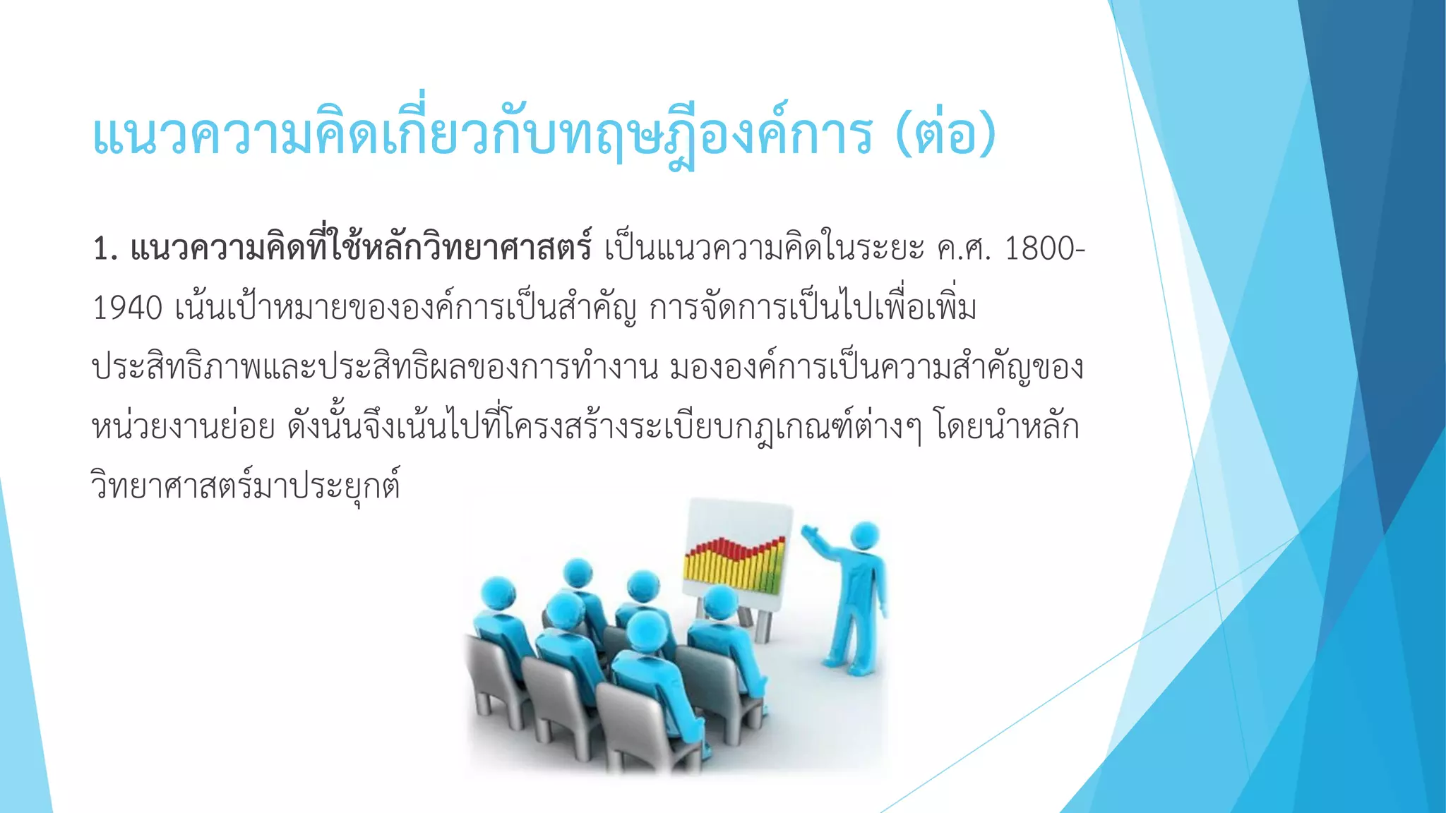 แนวความคิดเกี่ยวกับทฤษฎีองค์การ (ต่อ)
1. แนวความคิดที่ใช้หลักวิทยาศาสตร์ เป็นแนวความคิดในระยะ ค.ศ. 1800-
1940 เน้นเป้าหมายขององค์การเป็นสาคัญ การจัดการเป็นไปเพื่อเพิ่ม
ประสิทธิภาพและประสิทธิผลของการทางาน มององค์การเป็นความสาคัญของ
หน่วยงานย่อย ดังนั้นจึงเน้นไปที่โครงสร้างระเบียบกฎเกณฑ์ต่างๆ โดยนาหลัก
วิทยาศาสตร์มาประยุกต์
 
