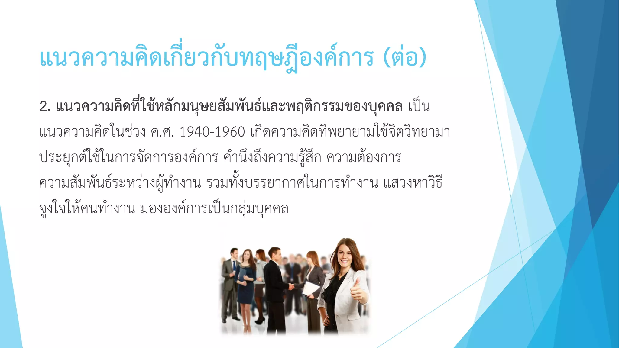 แนวความคิดเกี่ยวกับทฤษฎีองค์การ (ต่อ)
2. แนวความคิดที่ใช้หลักมนุษยสัมพันธ์และพฤติกรรมของบุคคล เป็น
แนวความคิดในช่วง ค.ศ. 1940-1960 เกิดความคิดที่พยายามใช้จิตวิทยามา
ประยุกต์ใช้ในการจัดการองค์การ คานึงถึงความรู้สึก ความต้องการ
ความสัมพันธ์ระหว่างผู้ทางาน รวมทั้งบรรยากาศในการทางาน แสวงหาวิธี
จูงใจให้คนทางาน มององค์การเป็นกลุ่มบุคคล
 