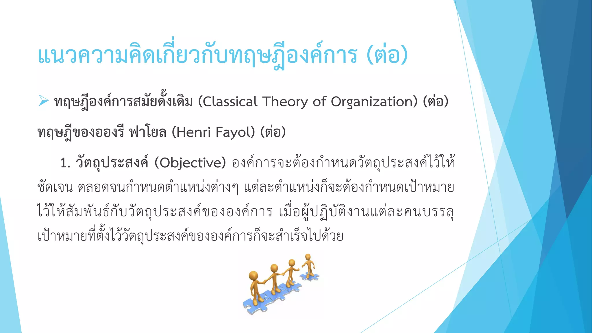 แนวความคิดเกี่ยวกับทฤษฎีองค์การ (ต่อ)
 ทฤษฎีองค์การสมัยดั้งเดิม (Classical Theory of Organization) (ต่อ)
ทฤษฎีของอองรี ฟาโยล (Henri Fayol) (ต่อ)
1. วัตถุประสงค์ (Objective) องค์การจะต้องกาหนดวัตถุประสงค์ไว้ให้
ชัดเจน ตลอดจนกาหนดตาแหน่งต่างๆ แต่ละตาแหน่งก็จะต้องกาหนดเป้าหมาย
ไว้ให้สัมพันธ์กับวัตถุประสงค์ขององค์การ เมื่อผู้ปฏิบัติงานแต่ละคนบรรลุ
เป้าหมายที่ตั้งไว้วัตถุประสงค์ขององค์การก็จะสาเร็จไปด้วย
 