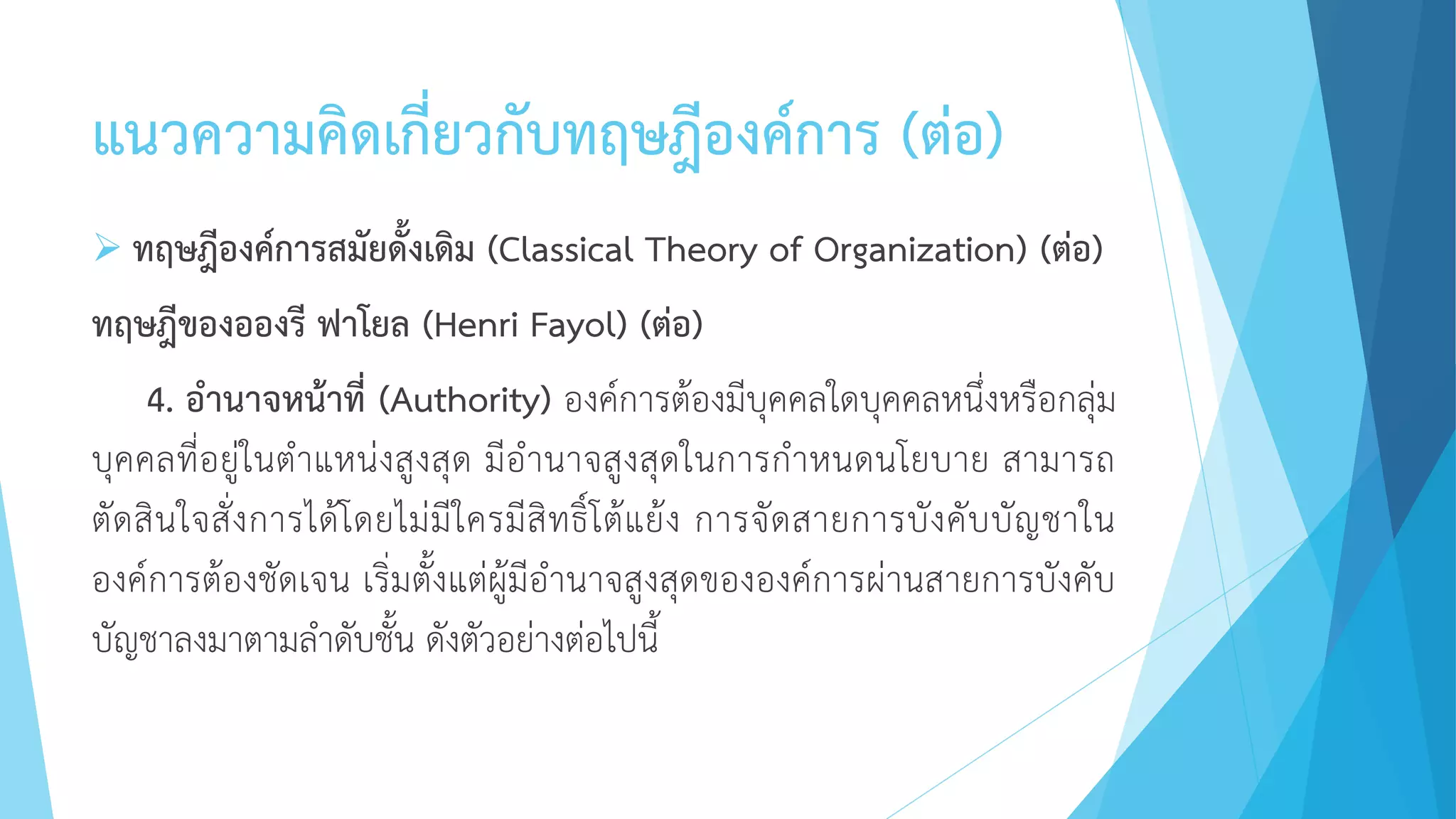 แนวความคิดเกี่ยวกับทฤษฎีองค์การ (ต่อ)
 ทฤษฎีองค์การสมัยดั้งเดิม (Classical Theory of Organization) (ต่อ)
ทฤษฎีของอองรี ฟาโยล (Henri Fayol) (ต่อ)
4. อานาจหน้าที่ (Authority) องค์การต้องมีบุคคลใดบุคคลหนึ่งหรือกลุ่ม
บุคคลที่อยู่ในตาแหน่งสูงสุด มีอานาจสูงสุดในการกาหนดนโยบาย สามารถ
ตัดสินใจสั่งการได้โดยไม่มีใครมีสิทธิ์โต้แย้ง การจัดสายการบังคับบัญชาใน
องค์การต้องชัดเจน เริ่มตั้งแต่ผู้มีอานาจสูงสุดขององค์การผ่านสายการบังคับ
บัญชาลงมาตามลาดับชั้น ดังตัวอย่างต่อไปนี้
 