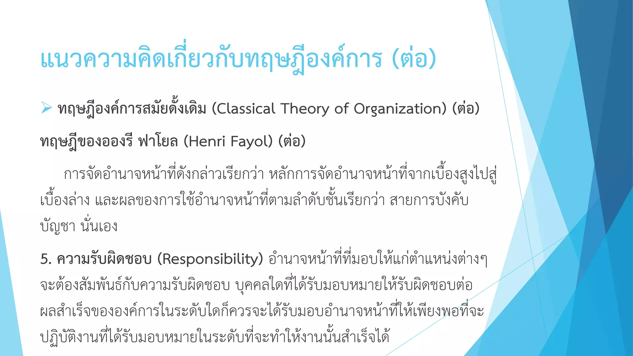 แนวความคิดเกี่ยวกับทฤษฎีองค์การ (ต่อ)
 ทฤษฎีองค์การสมัยดั้งเดิม (Classical Theory of Organization) (ต่อ)
ทฤษฎีของอองรี ฟาโยล (Henri Fayol) (ต่อ)
การจัดอานาจหน้าที่ดังกล่าวเรียกว่า หลักการจัดอานาจหน้าที่จากเบื้องสูงไปสู่
เบื้องล่าง และผลของการใช้อานาจหน้าที่ตามลาดับชั้นเรียกว่า สายการบังคับ
บัญชา นั่นเอง
5. ความรับผิดชอบ (Responsibility) อานาจหน้าที่ที่มอบให้แก่ตาแหน่งต่างๆ
จะต้องสัมพันธ์กับความรับผิดชอบ บุคคลใดที่ได้รับมอบหมายให้รับผิดชอบต่อ
ผลสาเร็จขององค์การในระดับใดก็ควรจะได้รับมอบอานาจหน้าที่ให้เพียงพอที่จะ
ปฏิบัติงานที่ได้รับมอบหมายในระดับที่จะทาให้งานนั้นสาเร็จได้
 