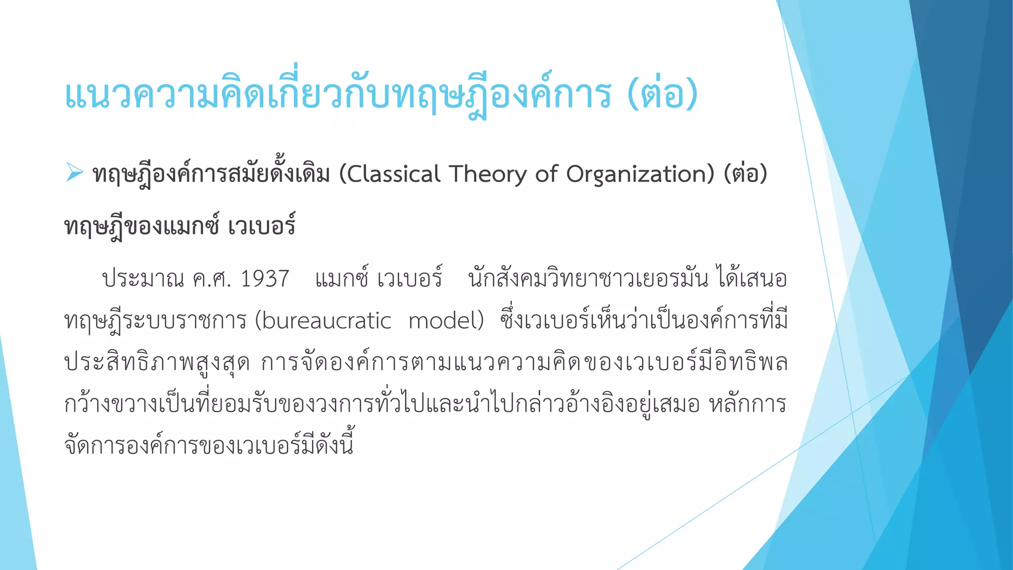 แนวความคิดเกี่ยวกับทฤษฎีองค์การ (ต่อ)
 ทฤษฎีองค์การสมัยดั้งเดิม (Classical Theory of Organization) (ต่อ)
ทฤษฎีของแมกซ์ เวเบอร์
ประมาณ ค.ศ. 1937 แมกซ์ เวเบอร์ นักสังคมวิทยาชาวเยอรมัน ได้เสนอ
ทฤษฎีระบบราชการ (bureaucratic model) ซึ่งเวเบอร์เห็นว่าเป็นองค์การที่มี
ประสิทธิภาพสูงสุด การจัดองค์การตามแนวความคิดของเวเบอร์มีอิทธิพล
กว้างขวางเป็นที่ยอมรับของวงการทั่วไปและนาไปกล่าวอ้างอิงอยู่เสมอ หลักการ
จัดการองค์การของเวเบอร์มีดังนี้
 