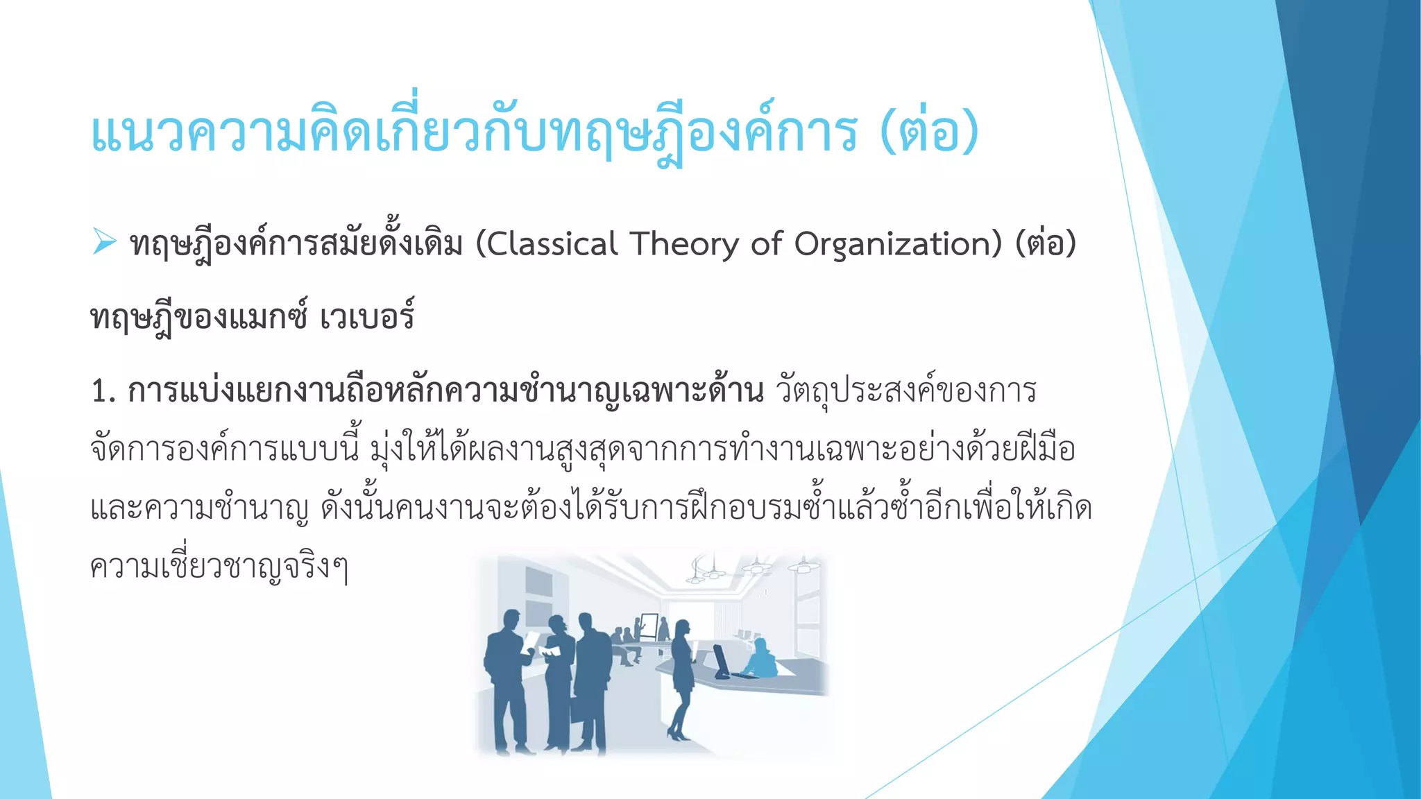 แนวความคิดเกี่ยวกับทฤษฎีองค์การ (ต่อ)
 ทฤษฎีองค์การสมัยดั้งเดิม (Classical Theory of Organization) (ต่อ)
ทฤษฎีของแมกซ์ เวเบอร์
1. การแบ่งแยกงานถือหลักความชานาญเฉพาะด้าน วัตถุประสงค์ของการ
จัดการองค์การแบบนี้ มุ่งให้ได้ผลงานสูงสุดจากการทางานเฉพาะอย่างด้วยฝีมือ
และความชานาญ ดังนั้นคนงานจะต้องได้รับการฝึกอบรมซ้าแล้วซ้าอีกเพื่อให้เกิด
ความเชี่ยวชาญจริงๆ
 