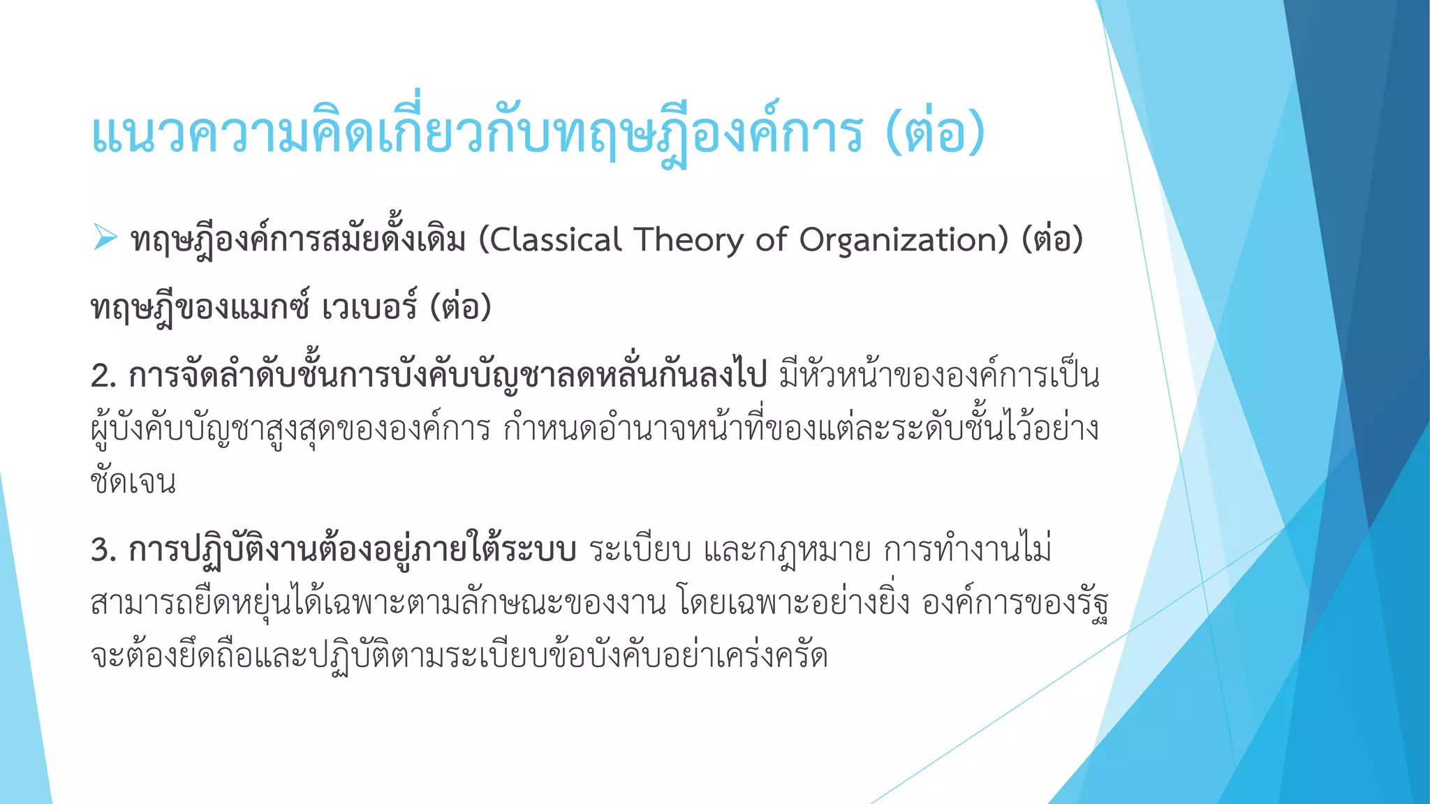 แนวความคิดเกี่ยวกับทฤษฎีองค์การ (ต่อ)
 ทฤษฎีองค์การสมัยดั้งเดิม (Classical Theory of Organization) (ต่อ)
ทฤษฎีของแมกซ์ เวเบอร์ (ต่อ)
2. การจัดลาดับชั้นการบังคับบัญชาลดหลั่นกันลงไป มีหัวหน้าขององค์การเป็น
ผู้บังคับบัญชาสูงสุดขององค์การ กาหนดอานาจหน้าที่ของแต่ละระดับชั้นไว้อย่าง
ชัดเจน
3. การปฏิบัติงานต้องอยู่ภายใต้ระบบ ระเบียบ และกฎหมาย การทางานไม่
สามารถยืดหยุ่นได้เฉพาะตามลักษณะของงาน โดยเฉพาะอย่างยิ่ง องค์การของรัฐ
จะต้องยึดถือและปฏิบัติตามระเบียบข้อบังคับอย่าเคร่งครัด
 