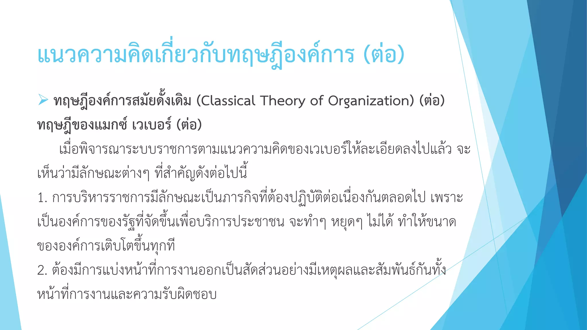 แนวความคิดเกี่ยวกับทฤษฎีองค์การ (ต่อ)
 ทฤษฎีองค์การสมัยดั้งเดิม (Classical Theory of Organization) (ต่อ)
ทฤษฎีของแมกซ์ เวเบอร์ (ต่อ)
เมื่อพิจารณาระบบราชการตามแนวความคิดของเวเบอร์ให้ละเอียดลงไปแล้ว จะ
เห็นว่ามีลักษณะต่างๆ ที่สาคัญดังต่อไปนี้
1. การบริหารราชการมีลักษณะเป็นภารกิจที่ต้องปฏิบัติต่อเนื่องกันตลอดไป เพราะ
เป็นองค์การของรัฐที่จัดขึ้นเพื่อบริการประชาชน จะทาๆ หยุดๆ ไม่ได้ ทาให้ขนาด
ขององค์การเติบโตขึ้นทุกที
2. ต้องมีการแบ่งหน้าที่การงานออกเป็นสัดส่วนอย่างมีเหตุผลและสัมพันธ์กันทั้ง
หน้าที่การงานและความรับผิดชอบ
 
