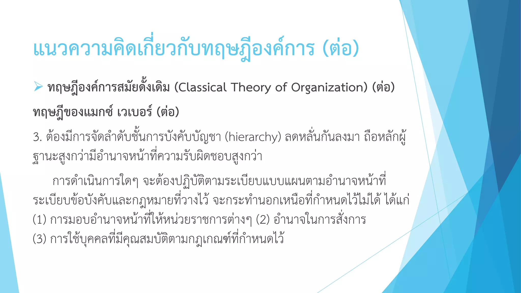 แนวความคิดเกี่ยวกับทฤษฎีองค์การ (ต่อ)
 ทฤษฎีองค์การสมัยดั้งเดิม (Classical Theory of Organization) (ต่อ)
ทฤษฎีของแมกซ์ เวเบอร์ (ต่อ)
3. ต้องมีการจัดลาดับชั้นการบังคับบัญชา (hierarchy) ลดหลั่นกันลงมา ถือหลักผู้
ฐานะสูงกว่ามีอานาจหน้าที่ความรับผิดชอบสูงกว่า
การดาเนินการใดๆ จะต้องปฏิบัติตามระเบียบแบบแผนตามอานาจหน้าที่
ระเบียบข้อบังคับและกฎหมายที่วางไว้ จะกระทานอกเหนือที่กาหนดไว้ไม่ได้ ได้แก่
(1) การมอบอานาจหน้าที่ให้หน่วยราชการต่างๆ (2) อานาจในการสั่งการ
(3) การใช้บุคคลที่มีคุณสมบัติตามกฎเกณฑ์ที่กาหนดไว้
 