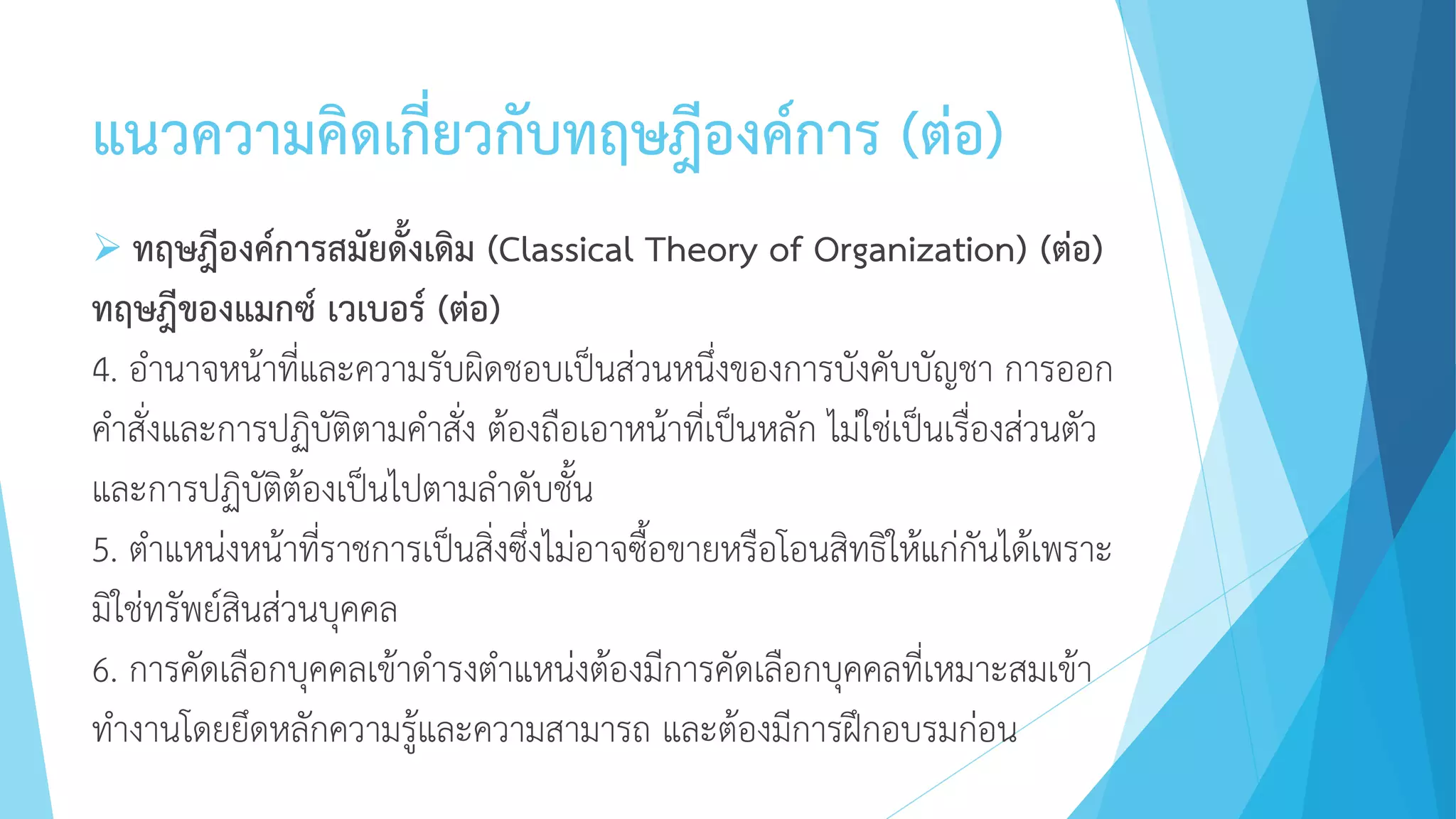 แนวความคิดเกี่ยวกับทฤษฎีองค์การ (ต่อ)
 ทฤษฎีองค์การสมัยดั้งเดิม (Classical Theory of Organization) (ต่อ)
ทฤษฎีของแมกซ์ เวเบอร์ (ต่อ)
4. อานาจหน้าที่และความรับผิดชอบเป็นส่วนหนึ่งของการบังคับบัญชา การออก
คาสั่งและการปฏิบัติตามคาสั่ง ต้องถือเอาหน้าที่เป็นหลัก ไม่ใช่เป็นเรื่องส่วนตัว
และการปฏิบัติต้องเป็นไปตามลาดับชั้น
5. ตาแหน่งหน้าที่ราชการเป็นสิ่งซึ่งไม่อาจซื้อขายหรือโอนสิทธิให้แก่กันได้เพราะ
มิใช่ทรัพย์สินส่วนบุคคล
6. การคัดเลือกบุคคลเข้าดารงตาแหน่งต้องมีการคัดเลือกบุคคลที่เหมาะสมเข้า
ทางานโดยยึดหลักความรู้และความสามารถ และต้องมีการฝึกอบรมก่อน
 