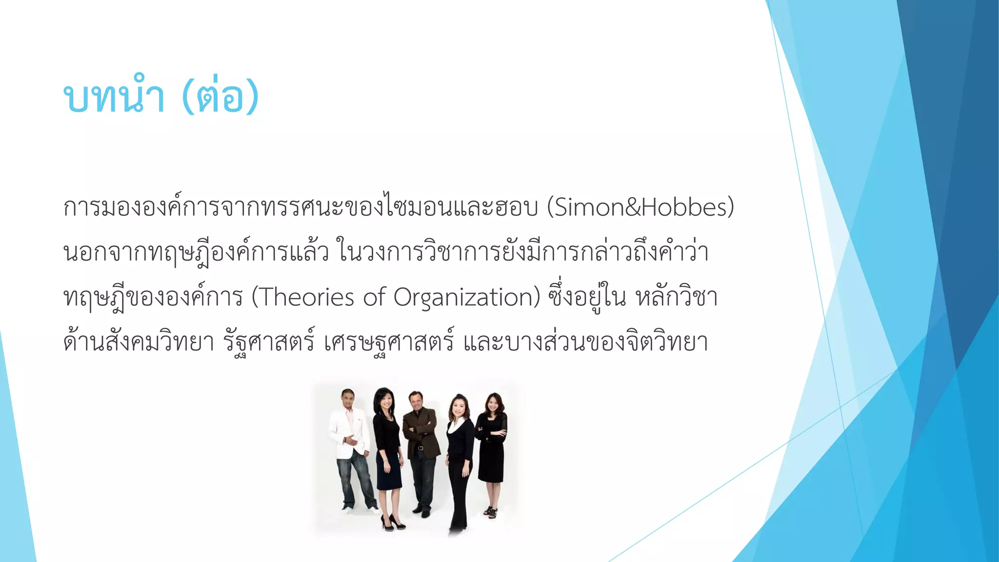 บทนา (ต่อ)
การมององค์การจากทรรศนะของไซมอนและฮอบ (Simon&Hobbes)
นอกจากทฤษฎีองค์การแล้ว ในวงการวิชาการยังมีการกล่าวถึงคาว่า
ทฤษฎีขององค์การ (Theories of Organization) ซึ่งอยู่ใน หลักวิชา
ด้านสังคมวิทยา รัฐศาสตร์ เศรษฐศาสตร์ และบางส่วนของจิตวิทยา
 