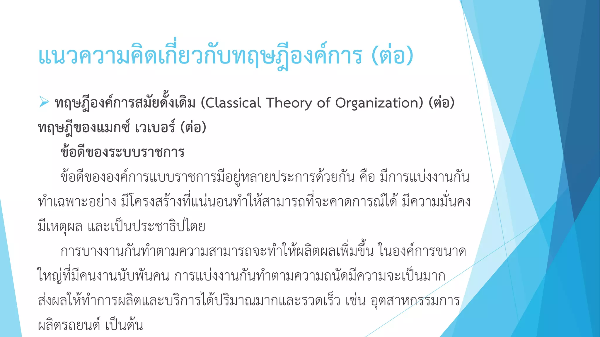 แนวความคิดเกี่ยวกับทฤษฎีองค์การ (ต่อ)
 ทฤษฎีองค์การสมัยดั้งเดิม (Classical Theory of Organization) (ต่อ)
ทฤษฎีของแมกซ์ เวเบอร์ (ต่อ)
ข้อดีของระบบราชการ
ข้อดีขององค์การแบบราชการมีอยู่หลายประการด้วยกัน คือ มีการแบ่งงานกัน
ทาเฉพาะอย่าง มีโครงสร้างที่แน่นอนทาให้สามารถที่จะคาดการณ์ได้ มีความมั่นคง
มีเหตุผล และเป็นประชาธิปไตย
การบางงานกันทาตามความสามารถจะทาให้ผลิตผลเพิ่มขึ้น ในองค์การขนาด
ใหญ่ที่มีคนงานนับพันคน การแบ่งงานกันทาตามความถนัดมีความจะเป็นมาก
ส่งผลให้ทาการผลิตและบริการได้ปริมาณมากและรวดเร็ว เช่น อุตสาหกรรมการ
ผลิตรถยนต์ เป็นต้น
 