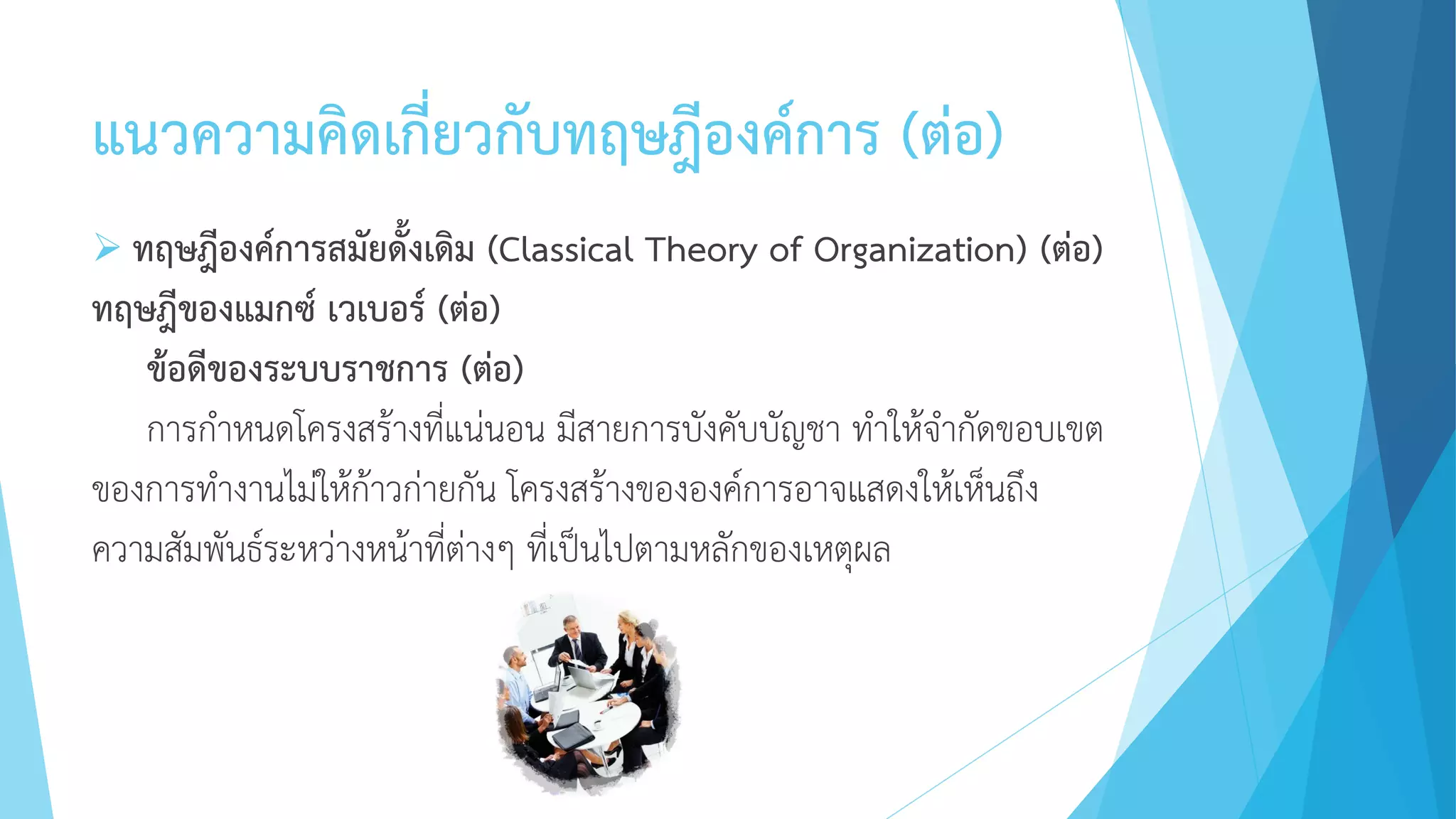 แนวความคิดเกี่ยวกับทฤษฎีองค์การ (ต่อ)
 ทฤษฎีองค์การสมัยดั้งเดิม (Classical Theory of Organization) (ต่อ)
ทฤษฎีของแมกซ์ เวเบอร์ (ต่อ)
ข้อดีของระบบราชการ (ต่อ)
การกาหนดโครงสร้างที่แน่นอน มีสายการบังคับบัญชา ทาให้จากัดขอบเขต
ของการทางานไม่ให้ก้าวก่ายกัน โครงสร้างขององค์การอาจแสดงให้เห็นถึง
ความสัมพันธ์ระหว่างหน้าที่ต่างๆ ที่เป็นไปตามหลักของเหตุผล
 