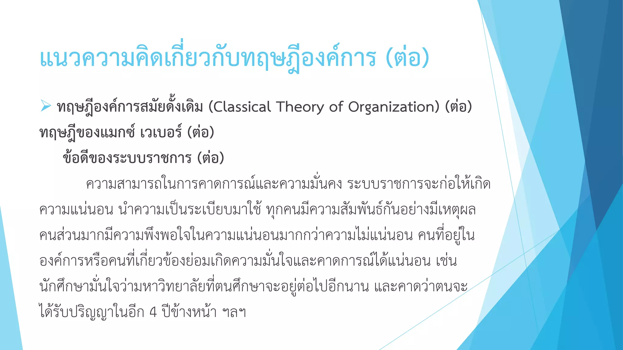 แนวความคิดเกี่ยวกับทฤษฎีองค์การ (ต่อ)
 ทฤษฎีองค์การสมัยดั้งเดิม (Classical Theory of Organization) (ต่อ)
ทฤษฎีของแมกซ์ เวเบอร์ (ต่อ)
ข้อดีของระบบราชการ (ต่อ)
ความสามารถในการคาดการณ์และความมั่นคง ระบบราชการจะก่อให้เกิด
ความแน่นอน นาความเป็นระเบียบมาใช้ ทุกคนมีความสัมพันธ์กันอย่างมีเหตุผล
คนส่วนมากมีความพึงพอใจในความแน่นอนมากกว่าความไม่แน่นอน คนที่อยู่ใน
องค์การหรือคนที่เกี่ยวข้องย่อมเกิดความมั่นใจและคาดการณ์ได้แน่นอน เช่น
นักศึกษามั่นใจว่ามหาวิทยาลัยที่ตนศึกษาจะอยู่ต่อไปอีกนาน และคาดว่าตนจะ
ได้รับปริญญาในอีก 4 ปีข้างหน้า ฯลฯ
 