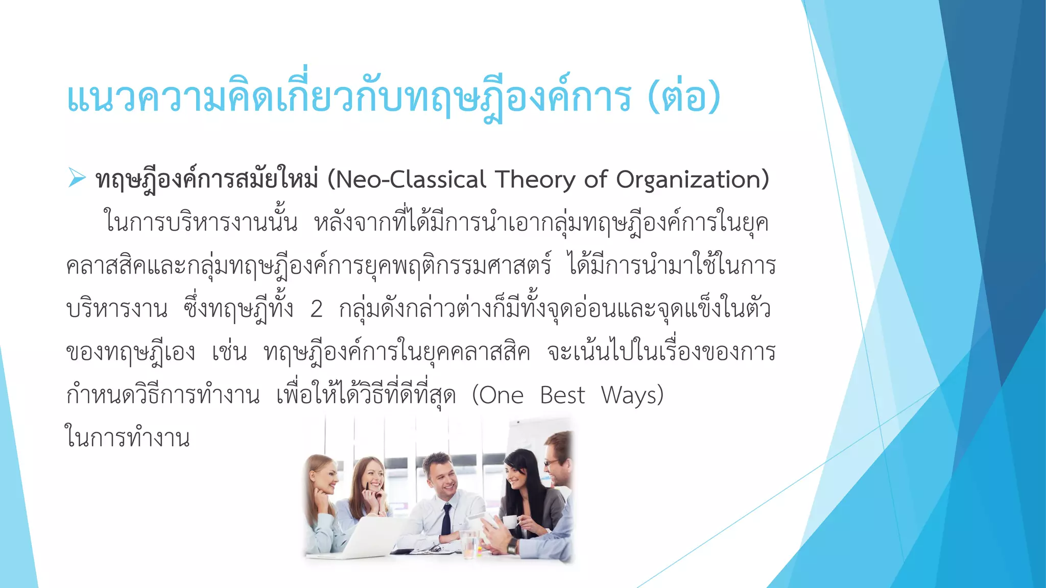แนวความคิดเกี่ยวกับทฤษฎีองค์การ (ต่อ)
 ทฤษฎีองค์การสมัยใหม่ (Neo-Classical Theory of Organization)
ในการบริหารงานนั้น หลังจากที่ได้มีการนาเอากลุ่มทฤษฎีองค์การในยุค
คลาสสิคและกลุ่มทฤษฎีองค์การยุคพฤติกรรมศาสตร์ ได้มีการนามาใช้ในการ
บริหารงาน ซึ่งทฤษฎีทั้ง 2 กลุ่มดังกล่าวต่างก็มีทั้งจุดอ่อนและจุดแข็งในตัว
ของทฤษฎีเอง เช่น ทฤษฎีองค์การในยุคคลาสสิค จะเน้นไปในเรื่องของการ
กาหนดวิธีการทางาน เพื่อให้ได้วิธีที่ดีที่สุด (One Best Ways)
ในการทางาน
 