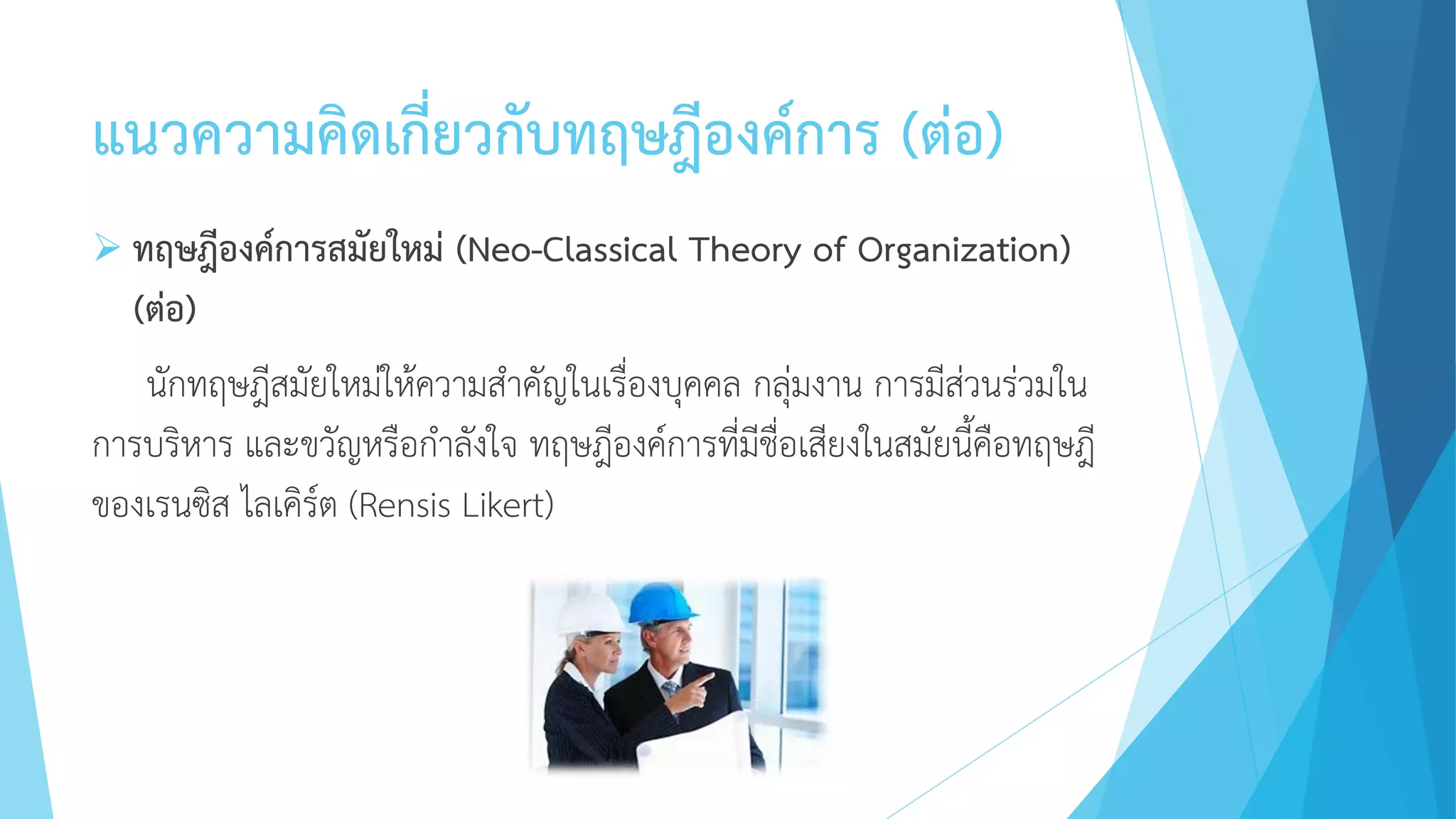 แนวความคิดเกี่ยวกับทฤษฎีองค์การ (ต่อ)
 ทฤษฎีองค์การสมัยใหม่ (Neo-Classical Theory of Organization)
(ต่อ)
นักทฤษฎีสมัยใหม่ให้ความสาคัญในเรื่องบุคคล กลุ่มงาน การมีส่วนร่วมใน
การบริหาร และขวัญหรือกาลังใจ ทฤษฎีองค์การที่มีชื่อเสียงในสมัยนี้คือทฤษฎี
ของเรนซิส ไลเคิร์ต (Rensis Likert)
 