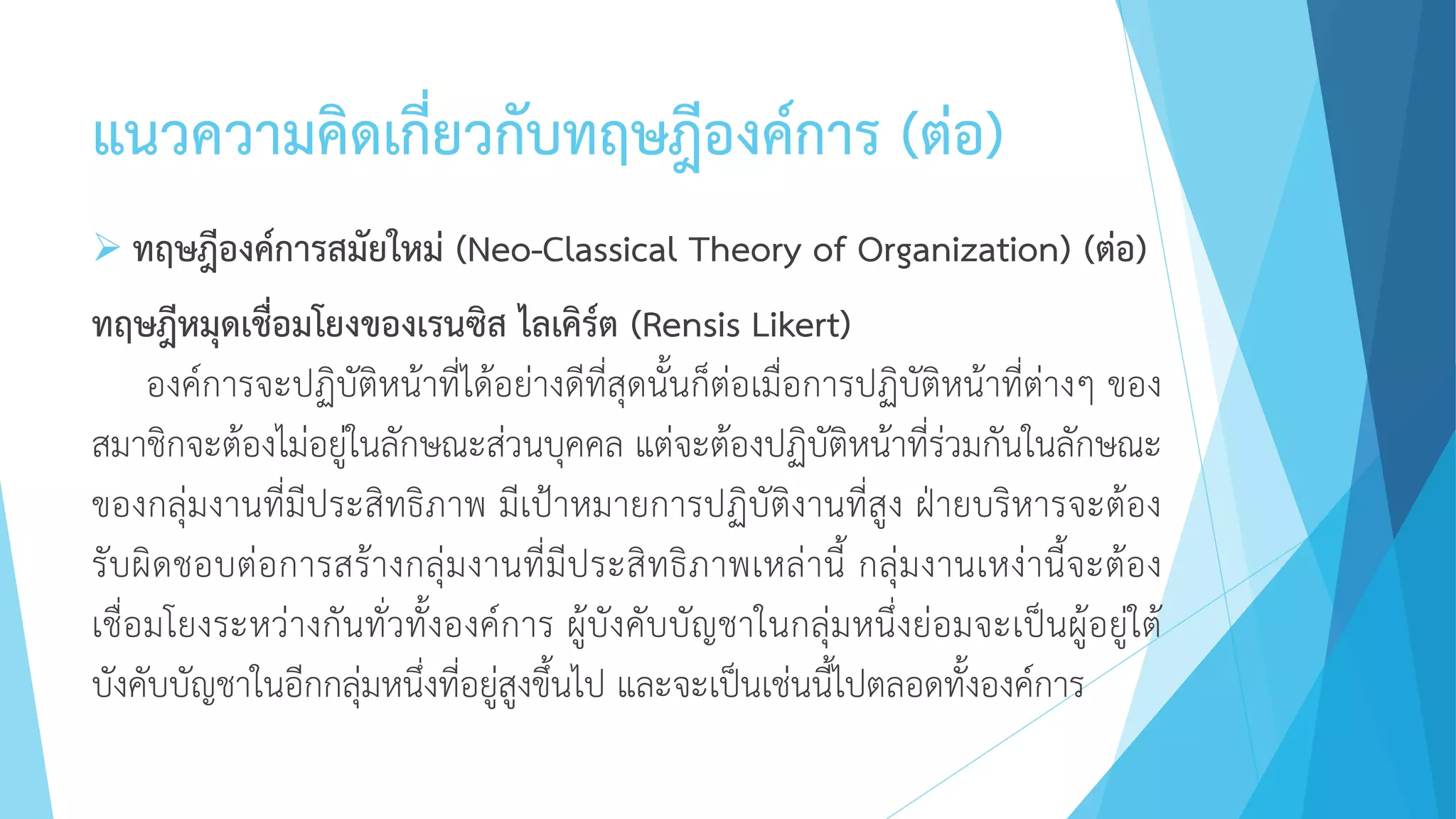 แนวความคิดเกี่ยวกับทฤษฎีองค์การ (ต่อ)
 ทฤษฎีองค์การสมัยใหม่ (Neo-Classical Theory of Organization) (ต่อ)
ทฤษฎีหมุดเชื่อมโยงของเรนซิส ไลเคิร์ต (Rensis Likert)
องค์การจะปฏิบัติหน้าที่ได้อย่างดีที่สุดนั้นก็ต่อเมื่อการปฏิบัติหน้าที่ต่างๆ ของ
สมาชิกจะต้องไม่อยู่ในลักษณะส่วนบุคคล แต่จะต้องปฏิบัติหน้าที่ร่วมกันในลักษณะ
ของกลุ่มงานที่มีประสิทธิภาพ มีเป้าหมายการปฏิบัติงานที่สูง ฝ่ายบริหารจะต้อง
รับผิดชอบต่อการสร้างกลุ่มงานที่มีประสิทธิภาพเหล่านี้ กลุ่มงานเหง่านี้จะต้อง
เชื่อมโยงระหว่างกันทั่วทั้งองค์การ ผู้บังคับบัญชาในกลุ่มหนึ่งย่อมจะเป็นผู้อยู่ใต้
บังคับบัญชาในอีกกลุ่มหนึ่งที่อยู่สูงขึ้นไป และจะเป็นเช่นนี้ไปตลอดทั้งองค์การ
 