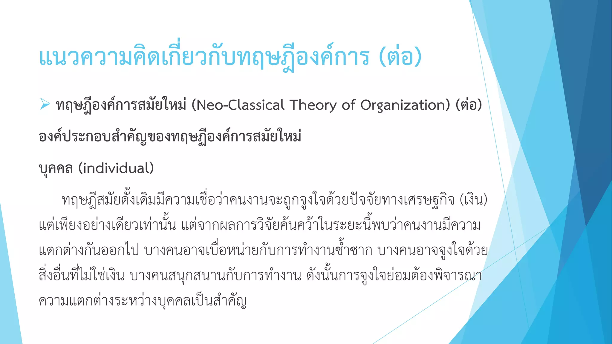 แนวความคิดเกี่ยวกับทฤษฎีองค์การ (ต่อ)
 ทฤษฎีองค์การสมัยใหม่ (Neo-Classical Theory of Organization) (ต่อ)
องค์ประกอบสาคัญของทฤษฏีองค์การสมัยใหม่
บุคคล (individual)
ทฤษฎีสมัยดั้งเดิมมีความเชื่อว่าคนงานจะถูกจูงใจด้วยปัจจัยทางเศรษฐกิจ (เงิน)
แต่เพียงอย่างเดียวเท่านั้น แต่จากผลการวิจัยค้นคว้าในระยะนี้พบว่าคนงานมีความ
แตกต่างกันออกไป บางคนอาจเบื่อหน่ายกับการทางานซ้าซาก บางคนอาจจูงใจด้วย
สิ่งอื่นที่ไม่ใช่เงิน บางคนสนุกสนานกับการทางาน ดังนั้นการจูงใจย่อมต้องพิจารณา
ความแตกต่างระหว่างบุคคลเป็นสาคัญ
 