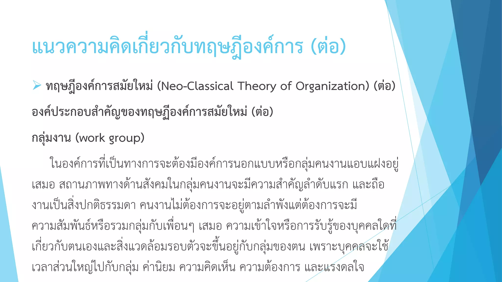 แนวความคิดเกี่ยวกับทฤษฎีองค์การ (ต่อ)
 ทฤษฎีองค์การสมัยใหม่ (Neo-Classical Theory of Organization) (ต่อ)
องค์ประกอบสาคัญของทฤษฏีองค์การสมัยใหม่ (ต่อ)
กลุ่มงาน (work group)
ในองค์การที่เป็นทางการจะต้องมีองค์การนอกแบบหรือกลุ่มคนงานแอบแฝงอยู่
เสมอ สถานภาพทางด้านสังคมในกลุ่มคนงานจะมีความสาคัญลาดับแรก และถือ
งานเป็นสิ่งปกติธรรมดา คนงานไม่ต้องการจะอยู่ตามลาพังแต่ต้องการจะมี
ความสัมพันธ์หรือรวมกลุ่มกับเพื่อนๆ เสมอ ความเข้าใจหรือการรับรู้ของบุคคลใดที่
เกี่ยวกับตนเองและสิ่งแวดล้อมรอบตัวจะขึ้นอยู่กับกลุ่มของตน เพราะบุคคลจะใช้
เวลาส่วนใหญ่ไปกับกลุ่ม ค่านิยม ความคิดเห็น ความต้องการ และแรงดลใจ
 