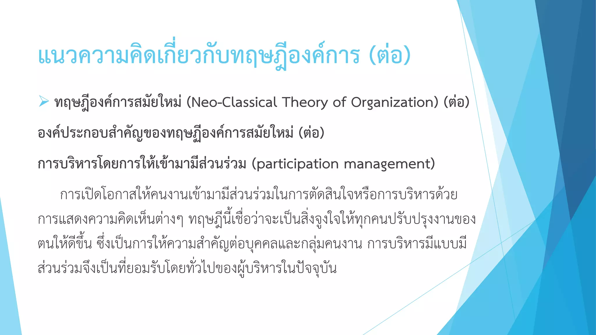 แนวความคิดเกี่ยวกับทฤษฎีองค์การ (ต่อ)
 ทฤษฎีองค์การสมัยใหม่ (Neo-Classical Theory of Organization) (ต่อ)
องค์ประกอบสาคัญของทฤษฏีองค์การสมัยใหม่ (ต่อ)
การบริหารโดยการให้เข้ามามีส่วนร่วม (participation management)
การเปิดโอกาสให้คนงานเข้ามามีส่วนร่วมในการตัดสินใจหรือการบริหารด้วย
การแสดงความคิดเห็นต่างๆ ทฤษฎีนี้เชื่อว่าจะเป็นสิ่งจูงใจให้ทุกคนปรับปรุงงานของ
ตนให้ดีขึ้น ซึ่งเป็นการให้ความสาคัญต่อบุคคลและกลุ่มคนงาน การบริหารมีแบบมี
ส่วนร่วมจึงเป็นที่ยอมรับโดยทั่วไปของผู้บริหารในปัจจุบัน
 