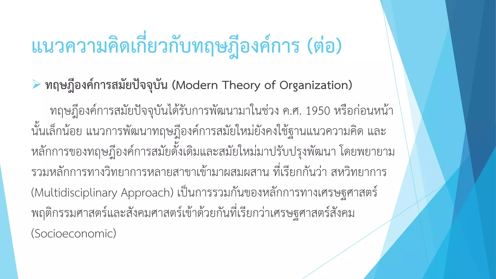 แนวความคิดเกี่ยวกับทฤษฎีองค์การ (ต่อ)
 ทฤษฎีองค์การสมัยปัจจุบัน (Modern Theory of Organization)
ทฤษฎีองค์การสมัยปัจจุบันได้รับการพัฒนามาในช่วง ค.ศ. 1950 หรือก่อนหน้า
นั้นเล็กน้อย แนวการพัฒนาทฤษฎีองค์การสมัยใหม่ยังคงใช้ฐานแนวความคิด และ
หลักการของทฤษฎีองค์การสมัยดั้งเดิมและสมัยใหม่มาปรับปรุงพัฒนา โดยพยายาม
รวมหลักการทางวิทยาการหลายสาขาเข้ามาผสมผสาน ที่เรียกกันว่า สหวิทยาการ
(Multidisciplinary Approach) เป็นการรวมกันของหลักการทางเศรษฐศาสตร์
พฤติกรรมศาสตร์และสังคมศาสตร์เข้าด้วยกันที่เรียกว่าเศรษฐศาสตร์สังคม
(Socioeconomic)
 
