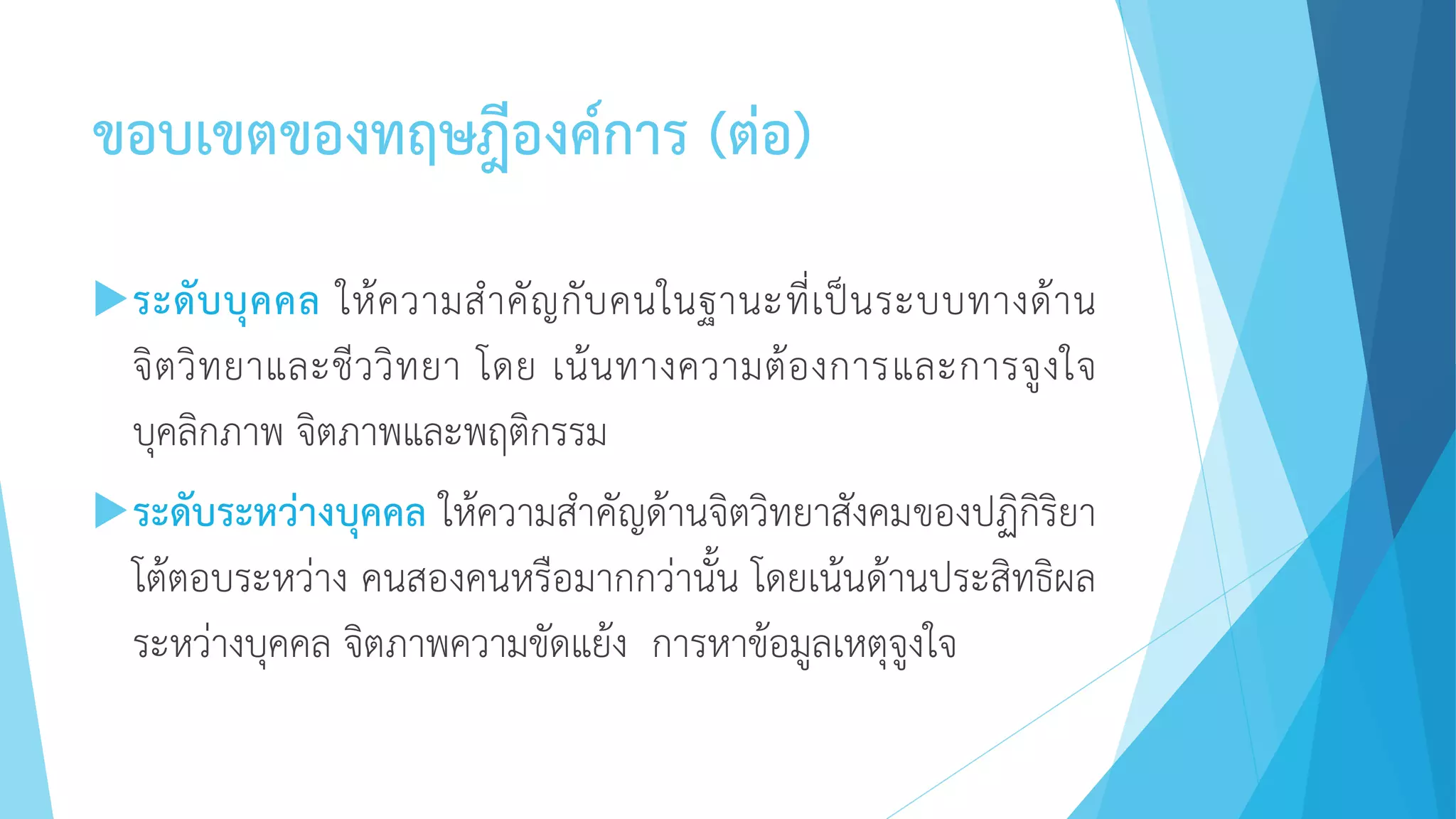 ขอบเขตของทฤษฎีองค์การ (ต่อ)
ระดับบุคคล ให้ความสาคัญกับคนในฐานะที่เป็นระบบทางด้าน
จิตวิทยาและชีววิทยา โดย เน้นทางความต้องการและการจูงใจ
บุคลิกภาพ จิตภาพและพฤติกรรม
ระดับระหว่างบุคคล ให้ความสาคัญด้านจิตวิทยาสังคมของปฏิกิริยา
โต้ตอบระหว่าง คนสองคนหรือมากกว่านั้น โดยเน้นด้านประสิทธิผล
ระหว่างบุคคล จิตภาพความขัดแย้ง การหาข้อมูลเหตุจูงใจ
 