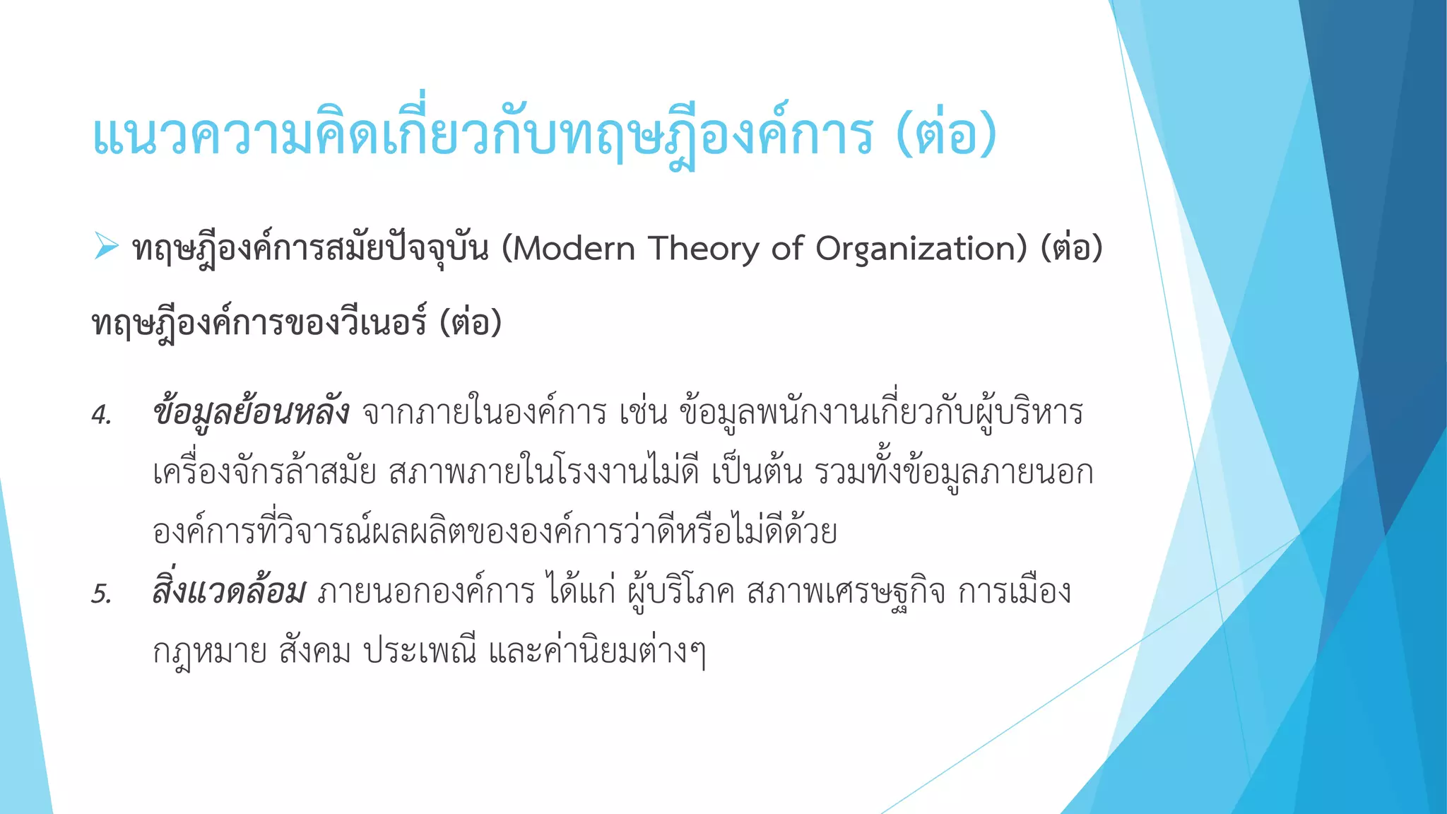 แนวความคิดเกี่ยวกับทฤษฎีองค์การ (ต่อ)
 ทฤษฎีองค์การสมัยปัจจุบัน (Modern Theory of Organization) (ต่อ)
ทฤษฎีองค์การของวีเนอร์ (ต่อ)
4. ข้อมูลย้อนหลัง จากภายในองค์การ เช่น ข้อมูลพนักงานเกี่ยวกับผู้บริหาร
เครื่องจักรล้าสมัย สภาพภายในโรงงานไม่ดี เป็นต้น รวมทั้งข้อมูลภายนอก
องค์การที่วิจารณ์ผลผลิตขององค์การว่าดีหรือไม่ดีด้วย
5. สิ่งแวดล้อม ภายนอกองค์การ ได้แก่ ผู้บริโภค สภาพเศรษฐกิจ การเมือง
กฎหมาย สังคม ประเพณี และค่านิยมต่างๆ
 