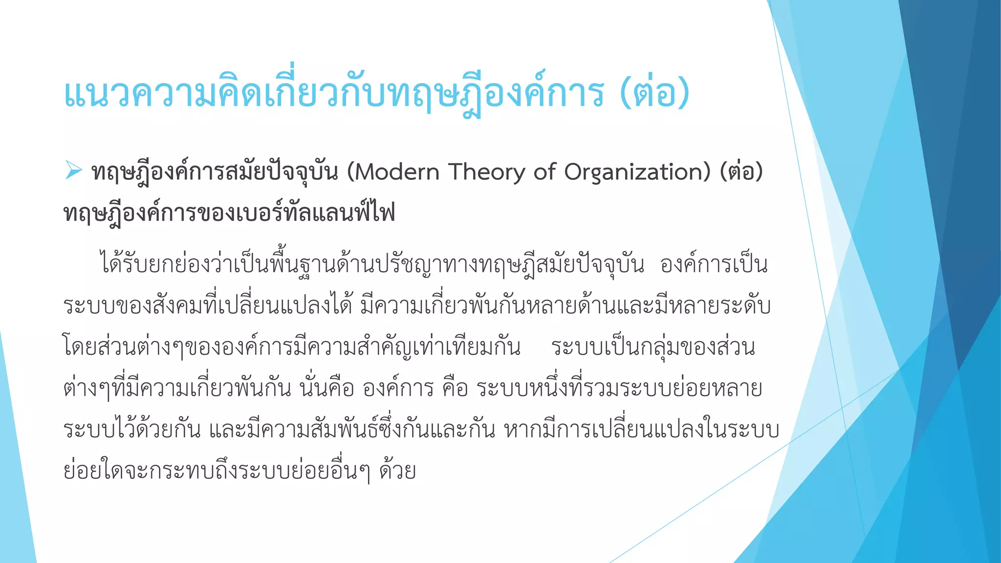 แนวความคิดเกี่ยวกับทฤษฎีองค์การ (ต่อ)
 ทฤษฎีองค์การสมัยปัจจุบัน (Modern Theory of Organization) (ต่อ)
ทฤษฎีองค์การของเบอร์ทัลแลนฟ์ไฟ
ได้รับยกย่องว่าเป็นพื้นฐานด้านปรัชญาทางทฤษฎีสมัยปัจจุบัน องค์การเป็น
ระบบของสังคมที่เปลี่ยนแปลงได้ มีความเกี่ยวพันกันหลายด้านและมีหลายระดับ
โดยส่วนต่างๆขององค์การมีความสาคัญเท่าเทียมกัน ระบบเป็นกลุ่มของส่วน
ต่างๆที่มีความเกี่ยวพันกัน นั่นคือ องค์การ คือ ระบบหนึ่งที่รวมระบบย่อยหลาย
ระบบไว้ด้วยกัน และมีความสัมพันธ์ซึ่งกันและกัน หากมีการเปลี่ยนแปลงในระบบ
ย่อยใดจะกระทบถึงระบบย่อยอื่นๆ ด้วย
 