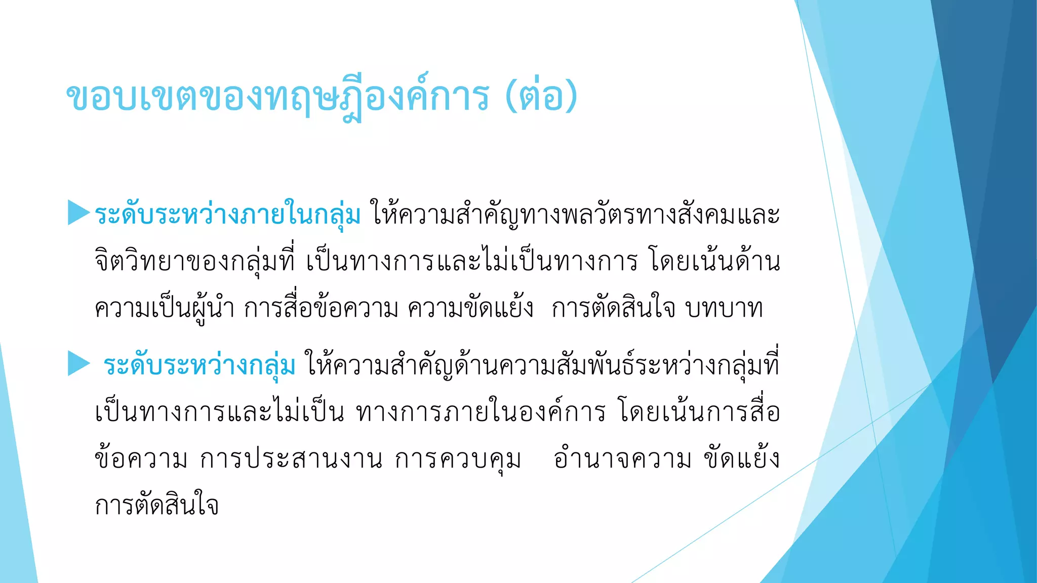 ขอบเขตของทฤษฎีองค์การ (ต่อ)
ระดับระหว่างภายในกลุ่ม ให้ความสาคัญทางพลวัตรทางสังคมและ
จิตวิทยาของกลุ่มที่ เป็นทางการและไม่เป็นทางการ โดยเน้นด้าน
ความเป็นผู้นา การสื่อข้อความ ความขัดแย้ง การตัดสินใจ บทบาท
 ระดับระหว่างกลุ่ม ให้ความสาคัญด้านความสัมพันธ์ระหว่างกลุ่มที่
เป็นทางการและไม่เป็น ทางการภายในองค์การ โดยเน้นการสื่อ
ข้อความ การประสานงาน การควบคุม อานาจความ ขัดแย้ง
การตัดสินใจ
 