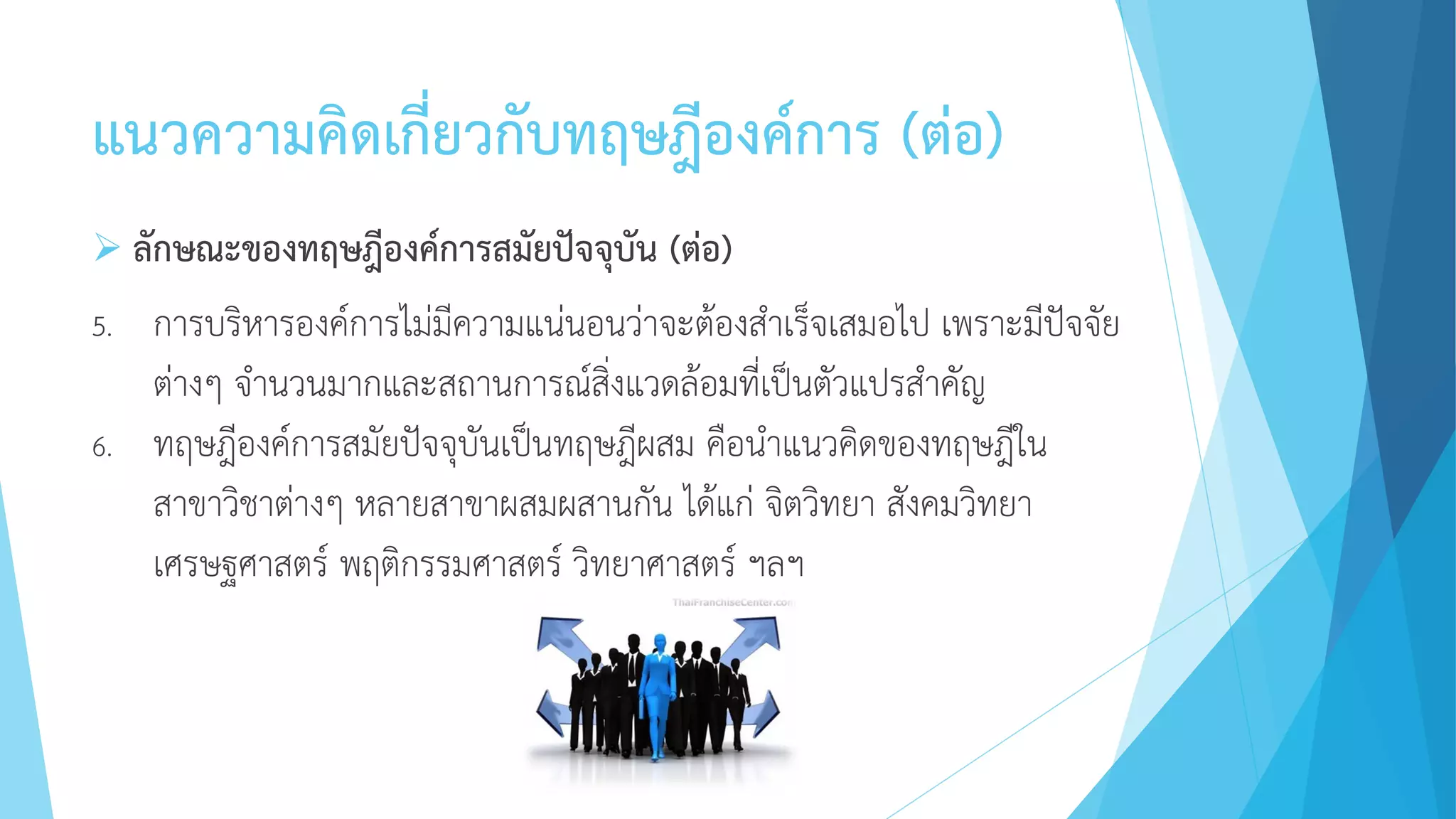 แนวความคิดเกี่ยวกับทฤษฎีองค์การ (ต่อ)
 ลักษณะของทฤษฎีองค์การสมัยปัจจุบัน (ต่อ)
5. การบริหารองค์การไม่มีความแน่นอนว่าจะต้องสาเร็จเสมอไป เพราะมีปัจจัย
ต่างๆ จานวนมากและสถานการณ์สิ่งแวดล้อมที่เป็นตัวแปรสาคัญ
6. ทฤษฎีองค์การสมัยปัจจุบันเป็นทฤษฎีผสม คือนาแนวคิดของทฤษฎีใน
สาขาวิชาต่างๆ หลายสาขาผสมผสานกัน ได้แก่ จิตวิทยา สังคมวิทยา
เศรษฐศาสตร์ พฤติกรรมศาสตร์ วิทยาศาสตร์ ฯลฯ
 