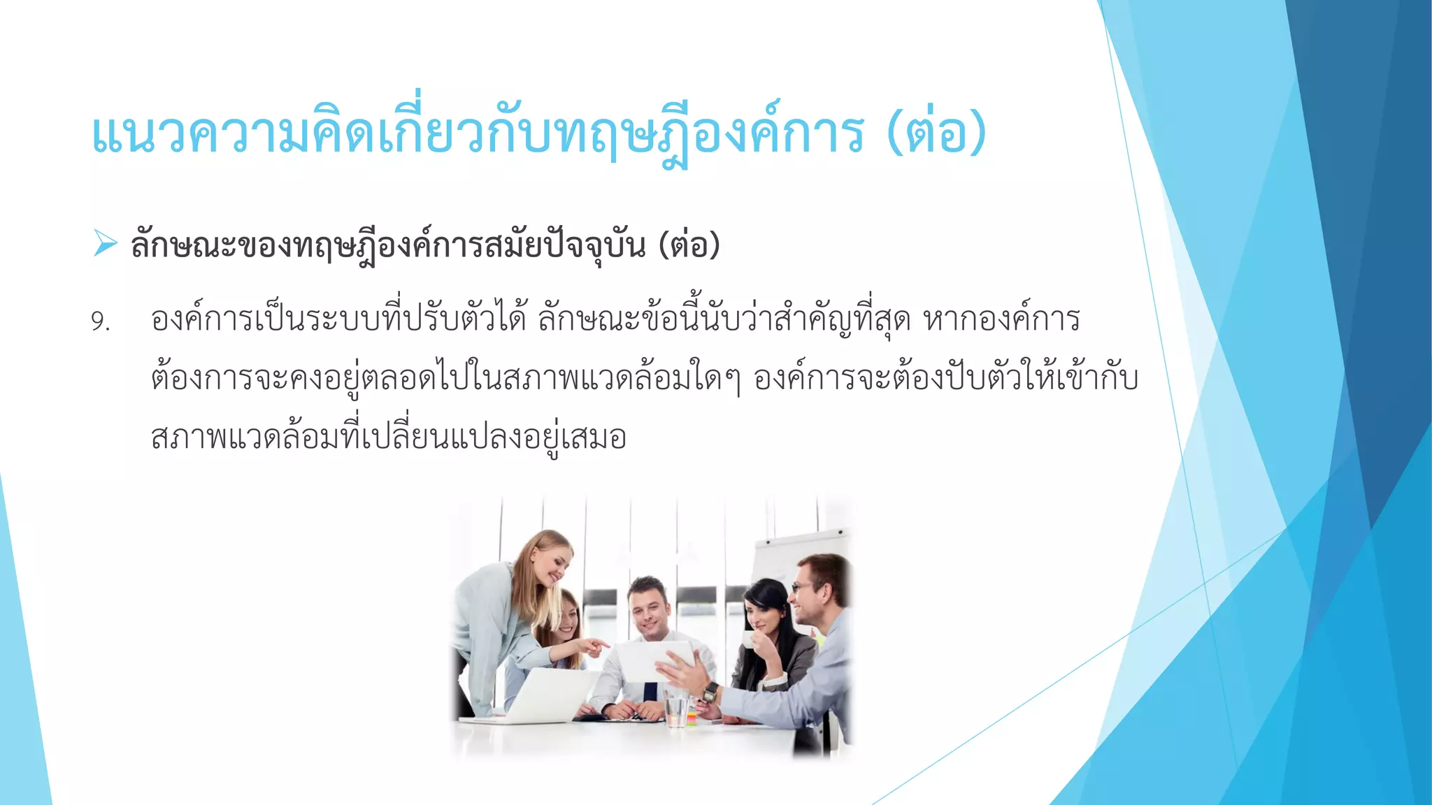แนวความคิดเกี่ยวกับทฤษฎีองค์การ (ต่อ)
 ลักษณะของทฤษฎีองค์การสมัยปัจจุบัน (ต่อ)
9. องค์การเป็นระบบที่ปรับตัวได้ ลักษณะข้อนี้นับว่าสาคัญที่สุด หากองค์การ
ต้องการจะคงอยู่ตลอดไปในสภาพแวดล้อมใดๆ องค์การจะต้องปับตัวให้เข้ากับ
สภาพแวดล้อมที่เปลี่ยนแปลงอยู่เสมอ
 