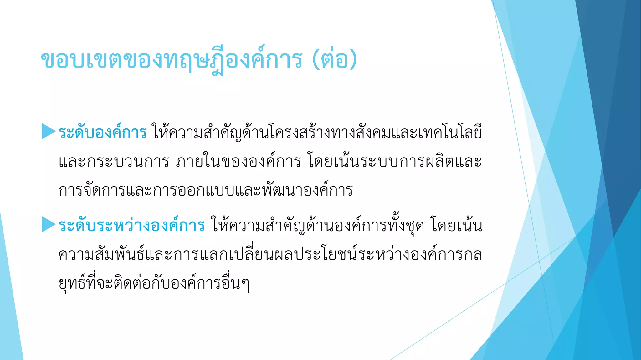 ขอบเขตของทฤษฎีองค์การ (ต่อ)
ระดับองค์การ ให้ความสาคัญด้านโครงสร้างทางสังคมและเทคโนโลยี
และกระบวนการ ภายในขององค์การ โดยเน้นระบบการผลิตและ
การจัดการและการออกแบบและพัฒนาองค์การ
ระดับระหว่างองค์การ ให้ความสาคัญด้านองค์การทั้งชุด โดยเน้น
ความสัมพันธ์และการแลกเปลี่ยนผลประโยชน์ระหว่างองค์การกล
ยุทธ์ที่จะติดต่อกับองค์การอื่นๆ
 