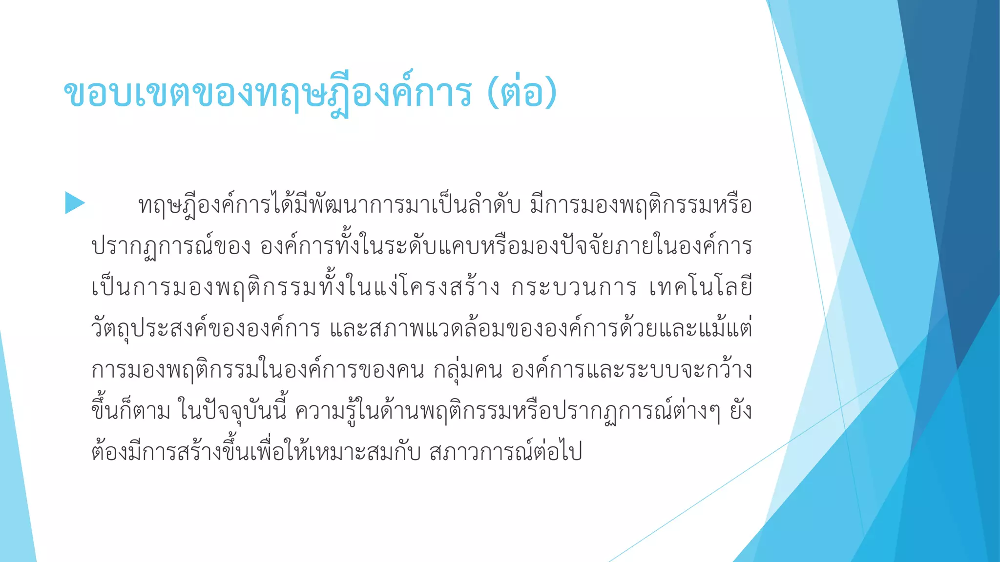 ขอบเขตของทฤษฎีองค์การ (ต่อ)
 ทฤษฎีองค์การได้มีพัฒนาการมาเป็นลาดับ มีการมองพฤติกรรมหรือ
ปรากฏการณ์ของ องค์การทั้งในระดับแคบหรือมองปัจจัยภายในองค์การ
เป็นการมองพฤติกรรมทั้งในแง่โครงสร้าง กระบวนการ เทคโนโลยี
วัตถุประสงค์ขององค์การ และสภาพแวดล้อมขององค์การด้วยและแม้แต่
การมองพฤติกรรมในองค์การของคน กลุ่มคน องค์การและระบบจะกว้าง
ขึ้นก็ตาม ในปัจจุบันนี้ ความรู้ในด้านพฤติกรรมหรือปรากฏการณ์ต่างๆ ยัง
ต้องมีการสร้างขึ้นเพื่อให้เหมาะสมกับ สภาวการณ์ต่อไป
 