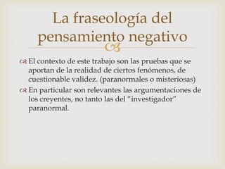 
 El contexto de este trabajo son las pruebas que se
aportan de la realidad de ciertos fenómenos, de
cuestionable validez. (paranormales o misteriosas)
 En particular son relevantes las argumentaciones de
los creyentes, no tanto las del “investigador”
paranormal.
La fraseología del
pensamiento negativo
 