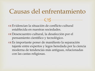 
 Evidencian la situación de conflicto cultural
establecida en nuestras sociedades.
 Desencuentro cultural, la desafección por el
pensamiento científico y tecnológico.
 Es importante poner de manifiesto la separación
tajante entre expertos y legos heredada por la ciencia
moderna de tendencias más antiguas, relacionadas
con las castas religiosas.
Causas del enfrentamiento
 