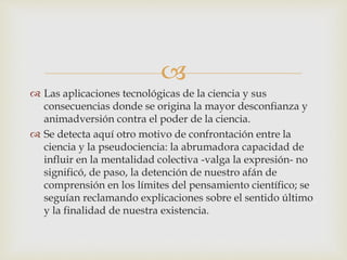 
 Las aplicaciones tecnológicas de la ciencia y sus
consecuencias donde se origina la mayor desconfianza y
animadversión contra el poder de la ciencia.
 Se detecta aquí otro motivo de confrontación entre la
ciencia y la pseudociencia: la abrumadora capacidad de
influir en la mentalidad colectiva -valga la expresión- no
significó, de paso, la detención de nuestro afán de
comprensión en los límites del pensamiento científico; se
seguían reclamando explicaciones sobre el sentido último
y la finalidad de nuestra existencia.
 