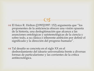 
 El físico R. Holton ([1993]1997: 152) argumenta que “los
proponentes de la anticiencia ofrecen una visión opuesta
de la historia, una deslegitimación que alcanza a las
asunciones ontológicas y epistemológicas de la ciencia y
sobre todo, a su clásica e inherente ambición por definir el
significado y la dirección del progreso humano”.
 Tal desafío se concreta en el siglo XX en el
desbordamiento del ideario universalista frente a diversas
formas de particularismo y las corrientes de la crítica
antitecnológica.
 